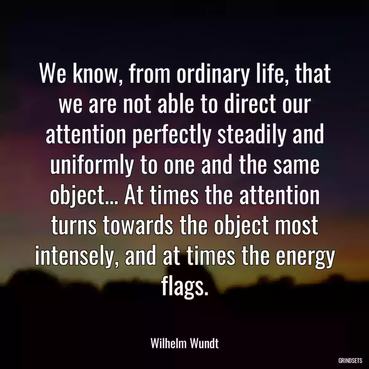 We know, from ordinary life, that we are not able to direct our attention perfectly steadily and uniformly to one and the same object... At times the attention turns towards the object most intensely, and at times the energy flags.