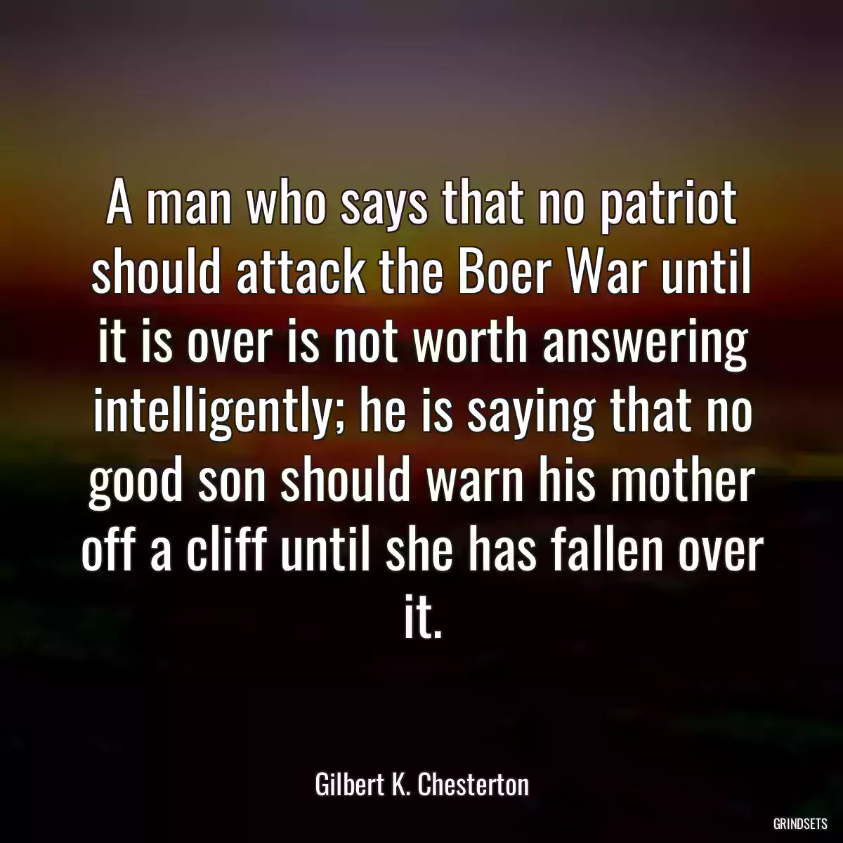 A man who says that no patriot should attack the Boer War until it is over is not worth answering intelligently; he is saying that no good son should warn his mother off a cliff until she has fallen over it.