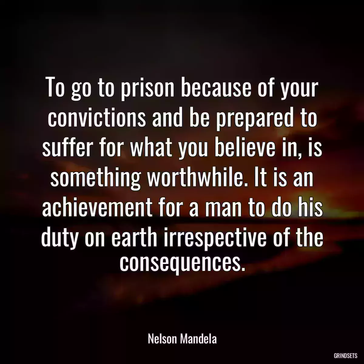 To go to prison because of your convictions and be prepared to suffer for what you believe in, is something worthwhile. It is an achievement for a man to do his duty on earth irrespective of the consequences.