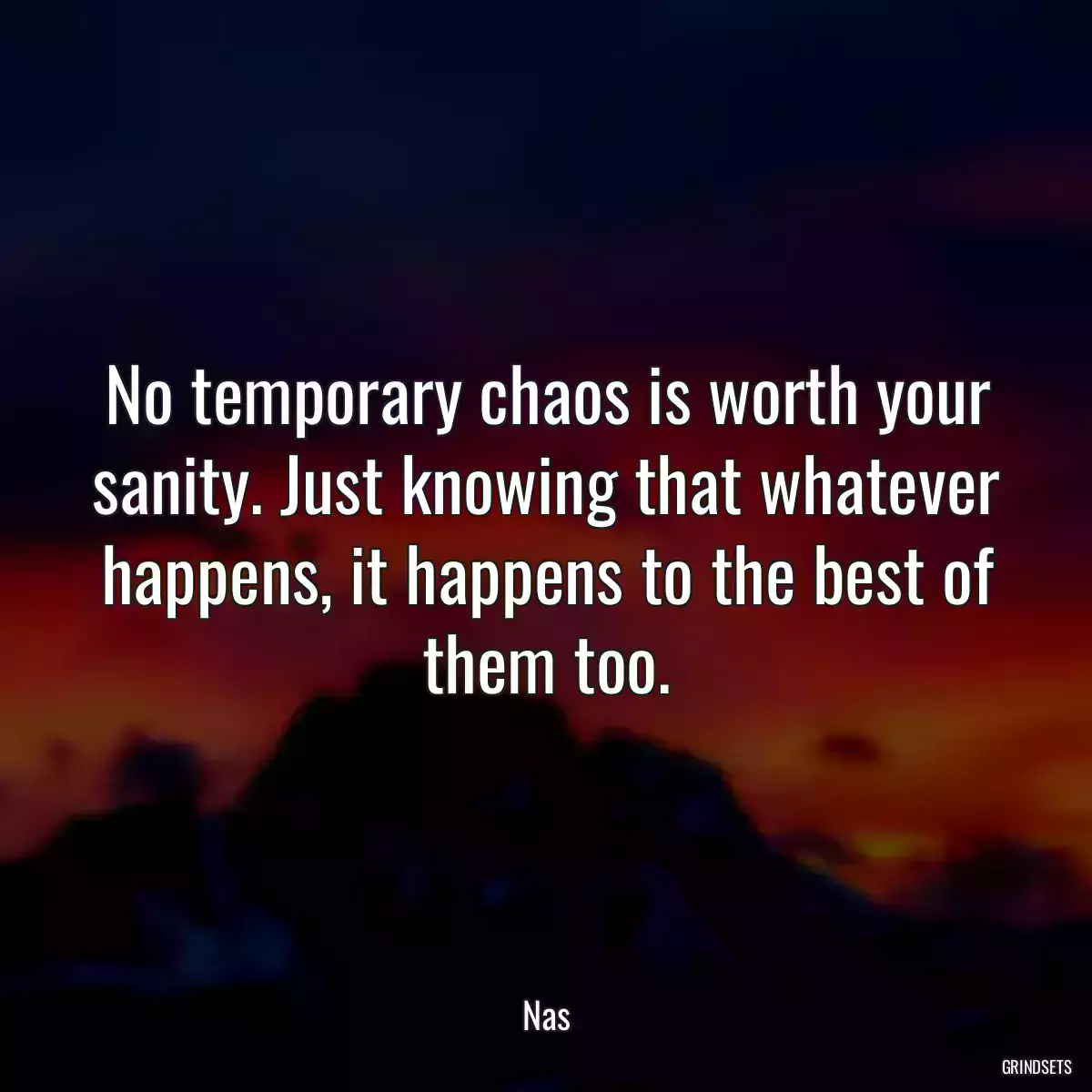 No temporary chaos is worth your sanity. Just knowing that whatever happens, it happens to the best of them too.