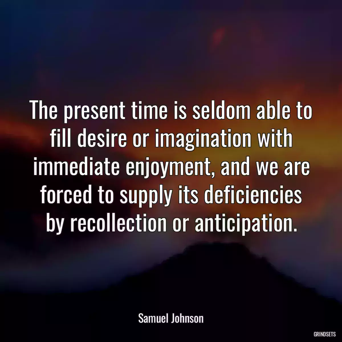 The present time is seldom able to fill desire or imagination with immediate enjoyment, and we are forced to supply its deficiencies by recollection or anticipation.