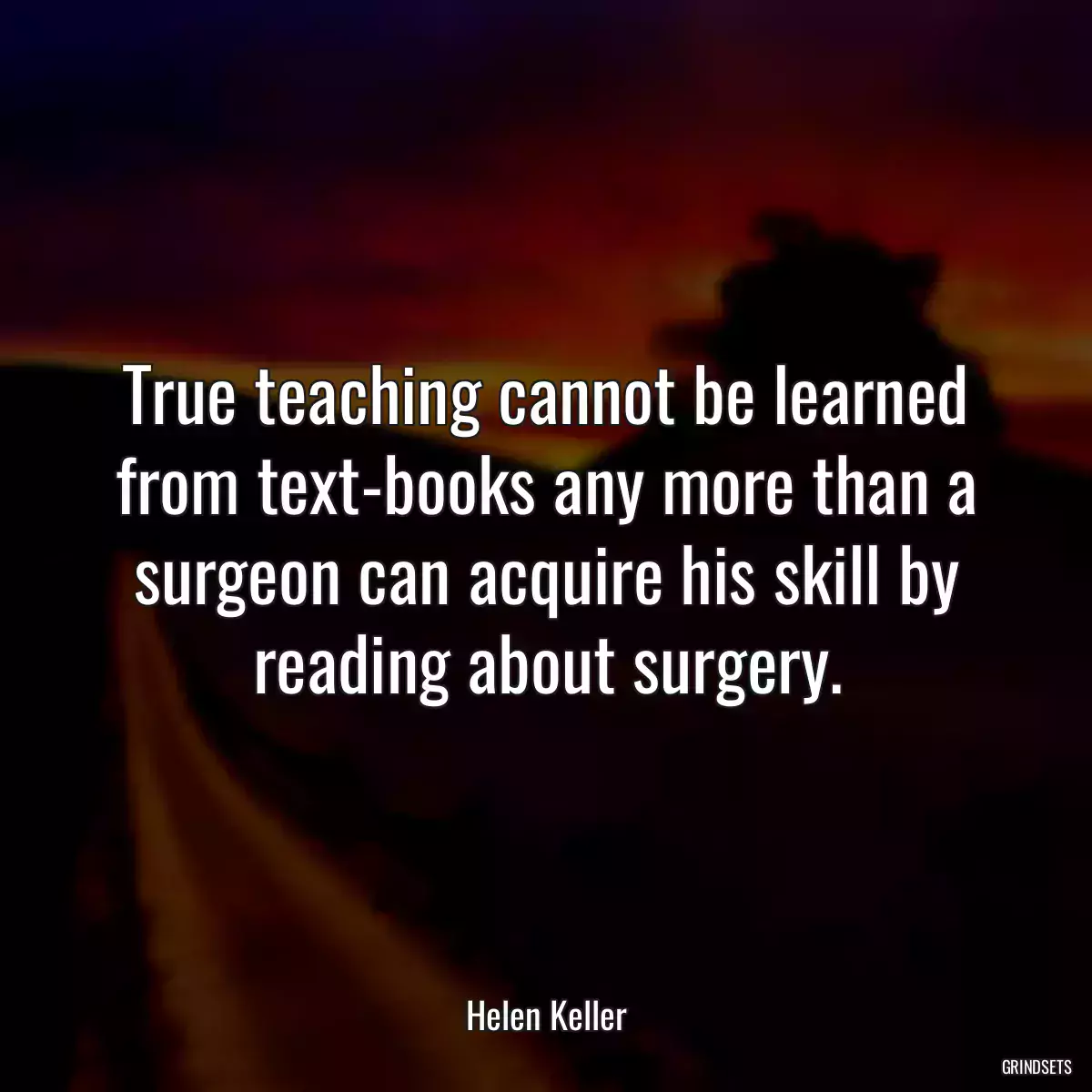 True teaching cannot be learned from text-books any more than a surgeon can acquire his skill by reading about surgery.