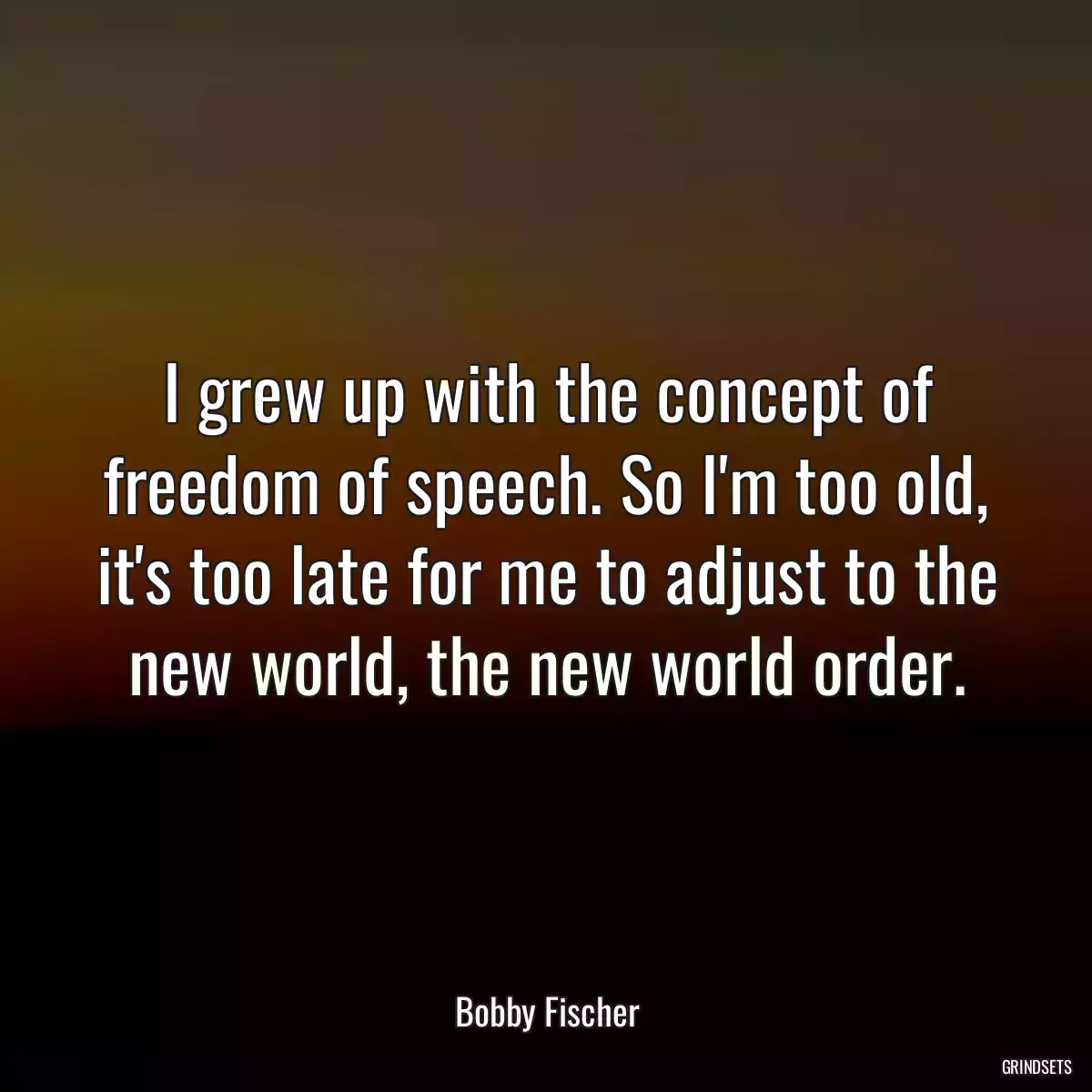 I grew up with the concept of freedom of speech. So I\'m too old, it\'s too late for me to adjust to the new world, the new world order.