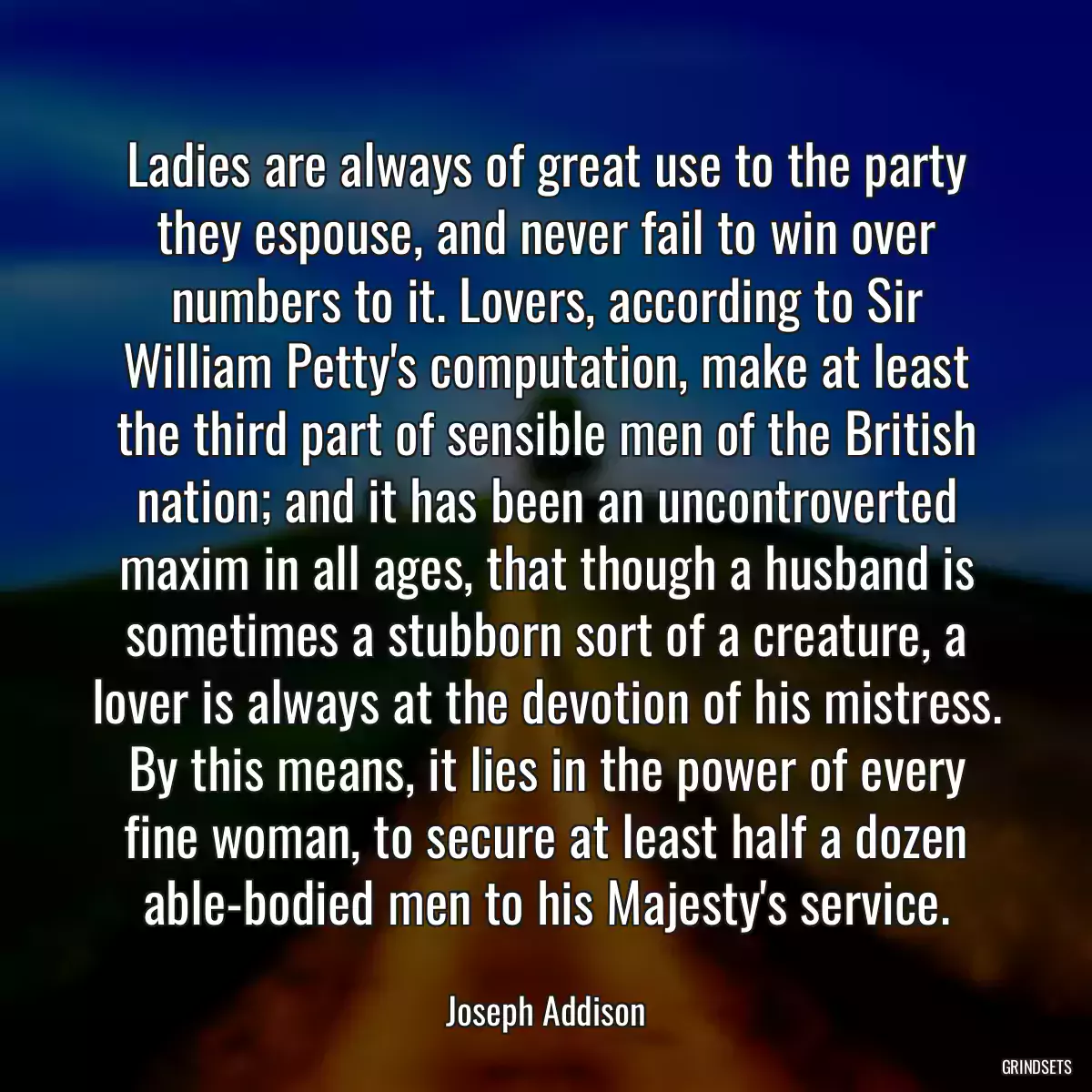 Ladies are always of great use to the party they espouse, and never fail to win over numbers to it. Lovers, according to Sir William Petty\'s computation, make at least the third part of sensible men of the British nation; and it has been an uncontroverted maxim in all ages, that though a husband is sometimes a stubborn sort of a creature, a lover is always at the devotion of his mistress. By this means, it lies in the power of every fine woman, to secure at least half a dozen able-bodied men to his Majesty\'s service.