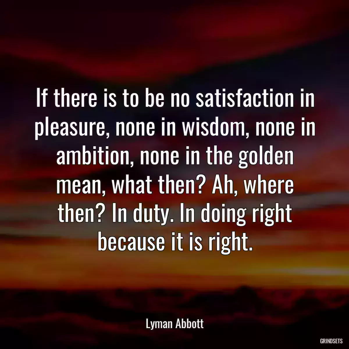 If there is to be no satisfaction in pleasure, none in wisdom, none in ambition, none in the golden mean, what then? Ah, where then? In duty. In doing right because it is right.