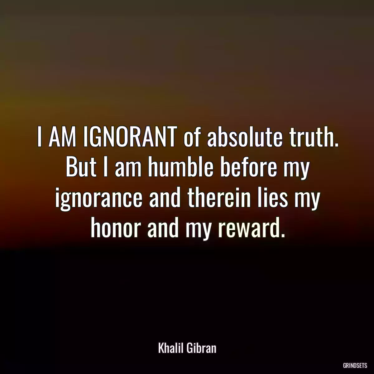 I AM IGNORANT of absolute truth. But I am humble before my ignorance and therein lies my honor and my reward.