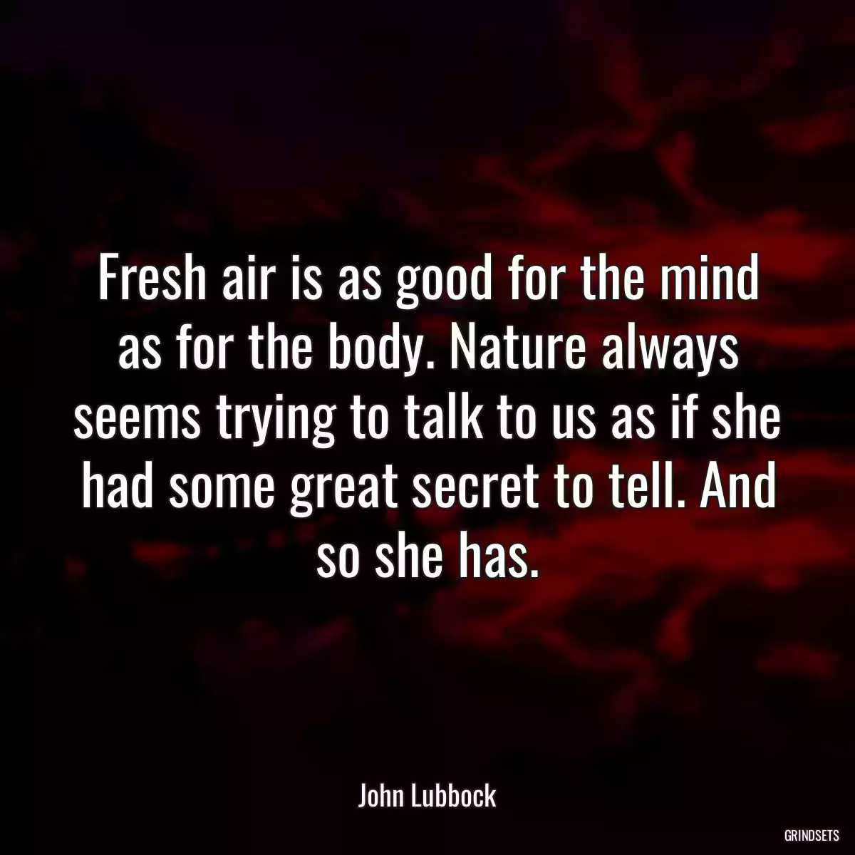 Fresh air is as good for the mind as for the body. Nature always seems trying to talk to us as if she had some great secret to tell. And so she has.