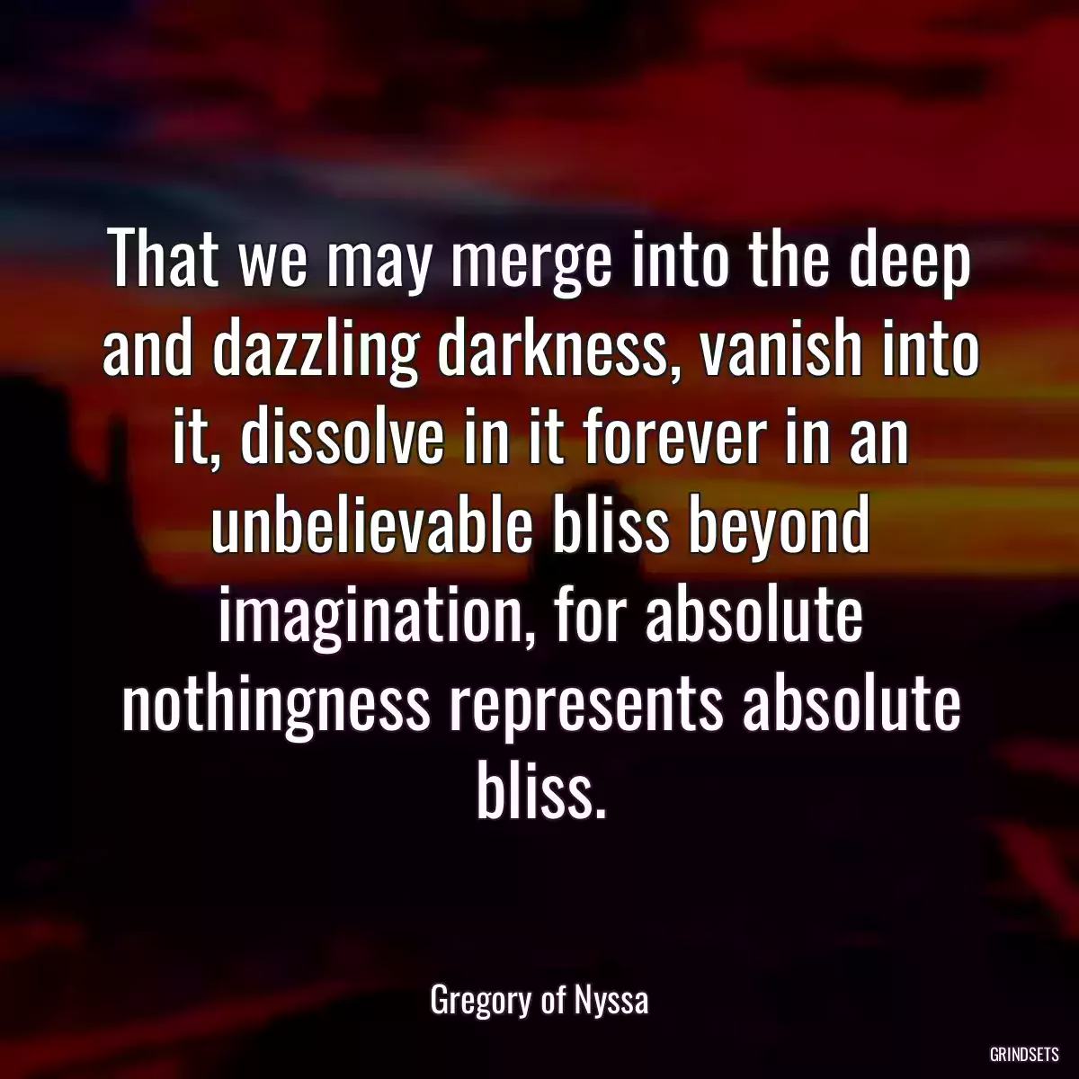 That we may merge into the deep and dazzling darkness, vanish into it, dissolve in it forever in an unbelievable bliss beyond imagination, for absolute nothingness represents absolute bliss.