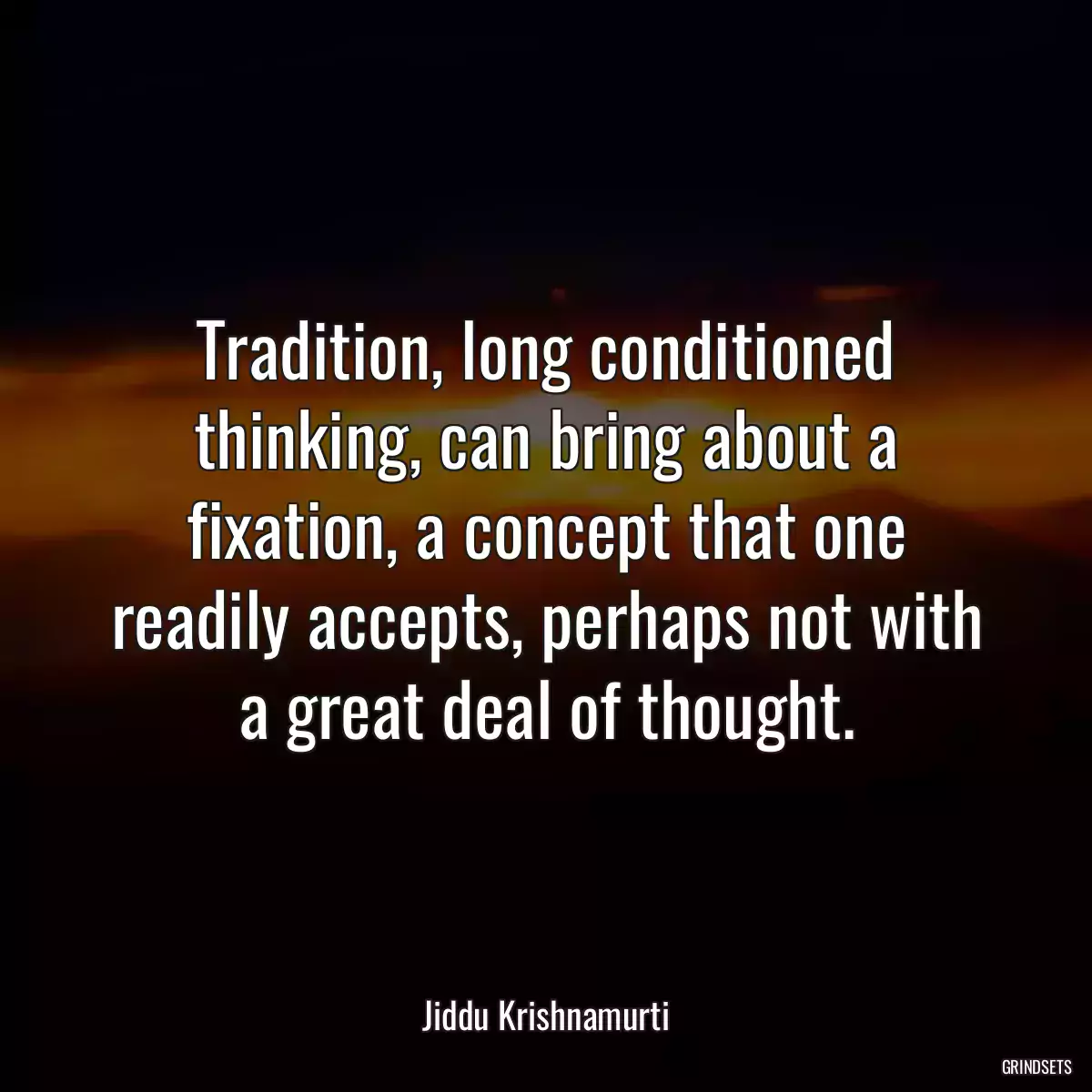 Tradition, long conditioned thinking, can bring about a fixation, a concept that one readily accepts, perhaps not with a great deal of thought.