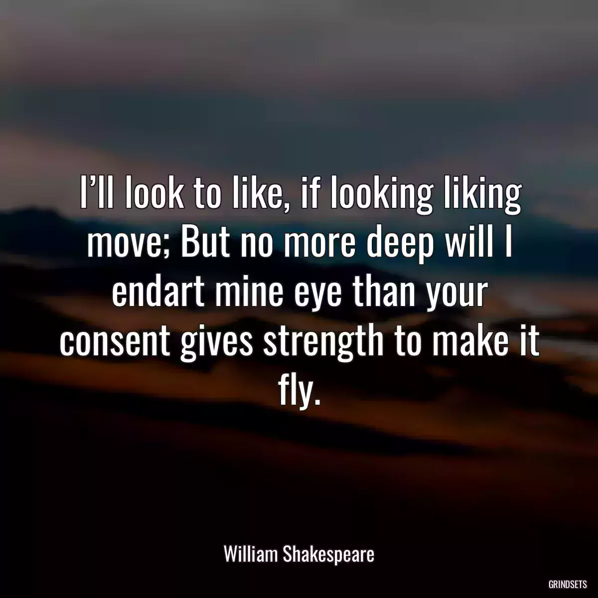 I’ll look to like, if looking liking move; But no more deep will I endart mine eye than your consent gives strength to make it fly.