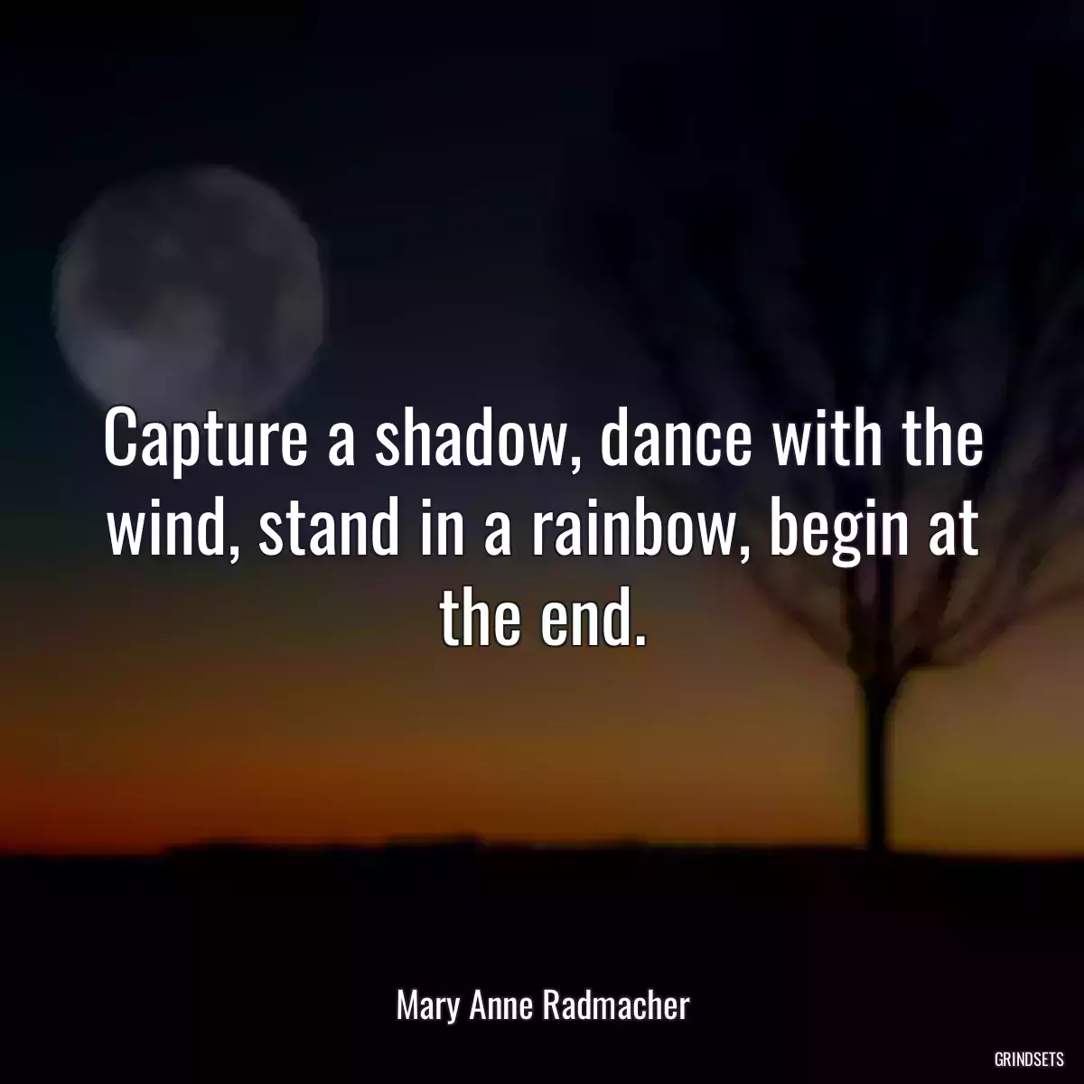 Capture a shadow, dance with the wind, stand in a rainbow, begin at the end.