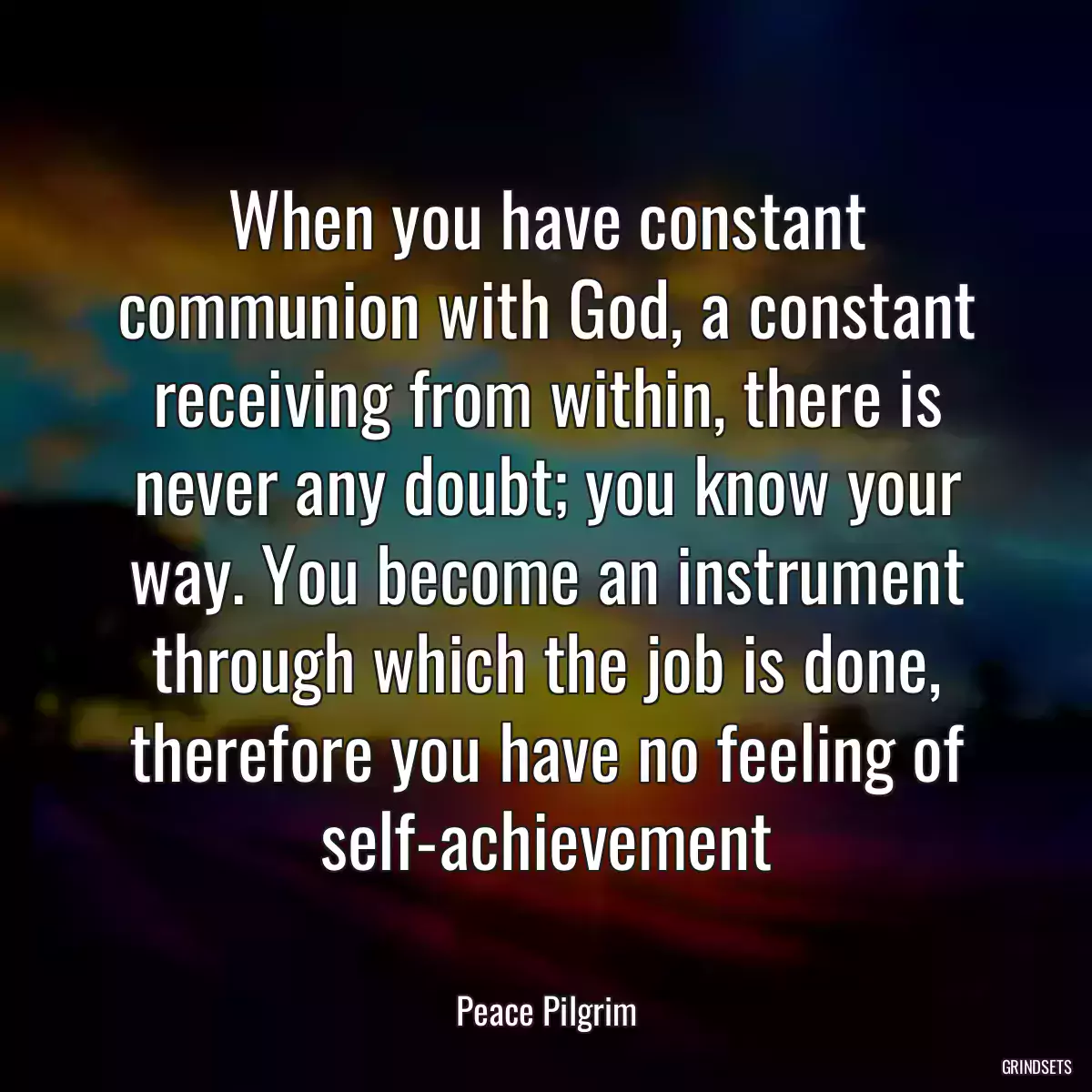 When you have constant communion with God, a constant receiving from within, there is never any doubt; you know your way. You become an instrument through which the job is done, therefore you have no feeling of self-achievement