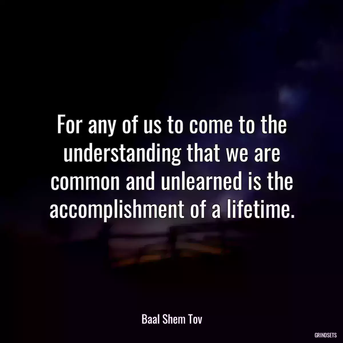 For any of us to come to the understanding that we are common and unlearned is the accomplishment of a lifetime.