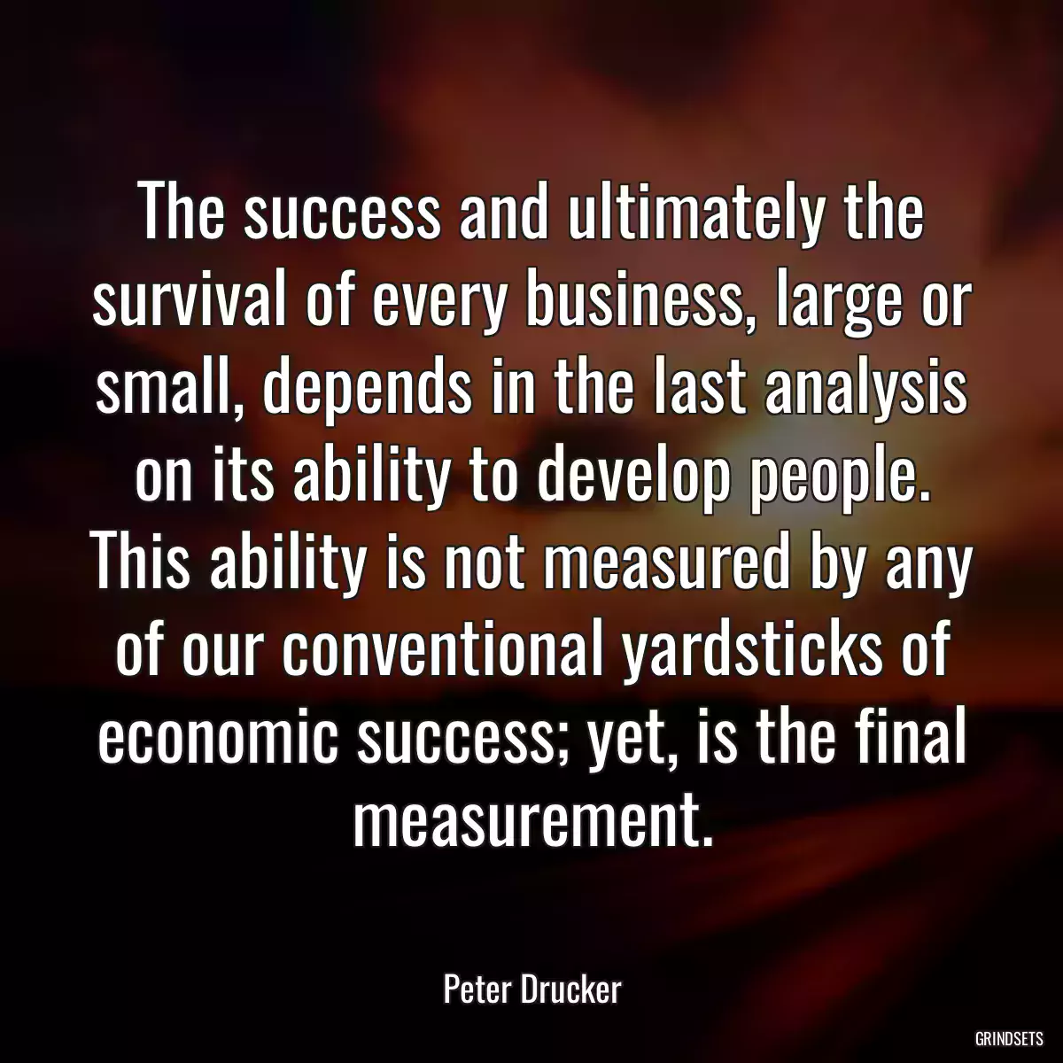 The success and ultimately the survival of every business, large or small, depends in the last analysis on its ability to develop people. This ability is not measured by any of our conventional yardsticks of economic success; yet, is the final measurement.