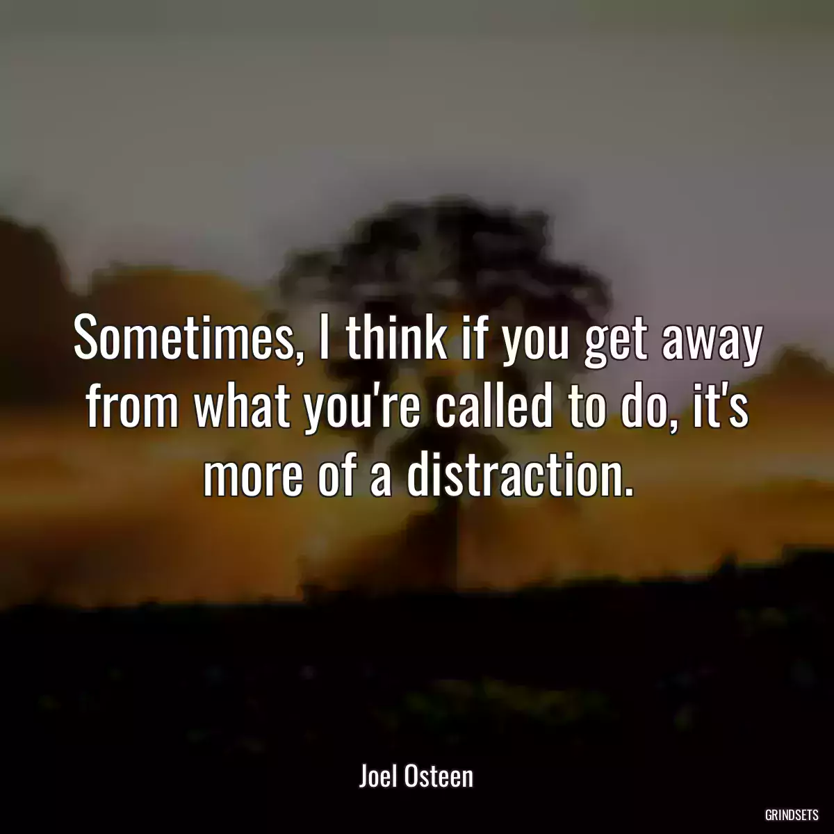 Sometimes, I think if you get away from what you\'re called to do, it\'s more of a distraction.
