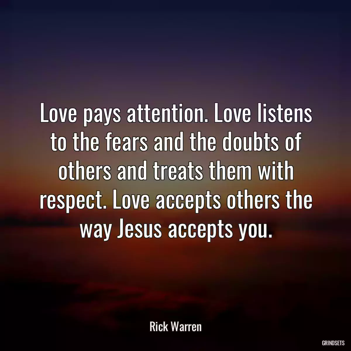 Love pays attention. Love listens to the fears and the doubts of others and treats them with respect. Love accepts others the way Jesus accepts you.