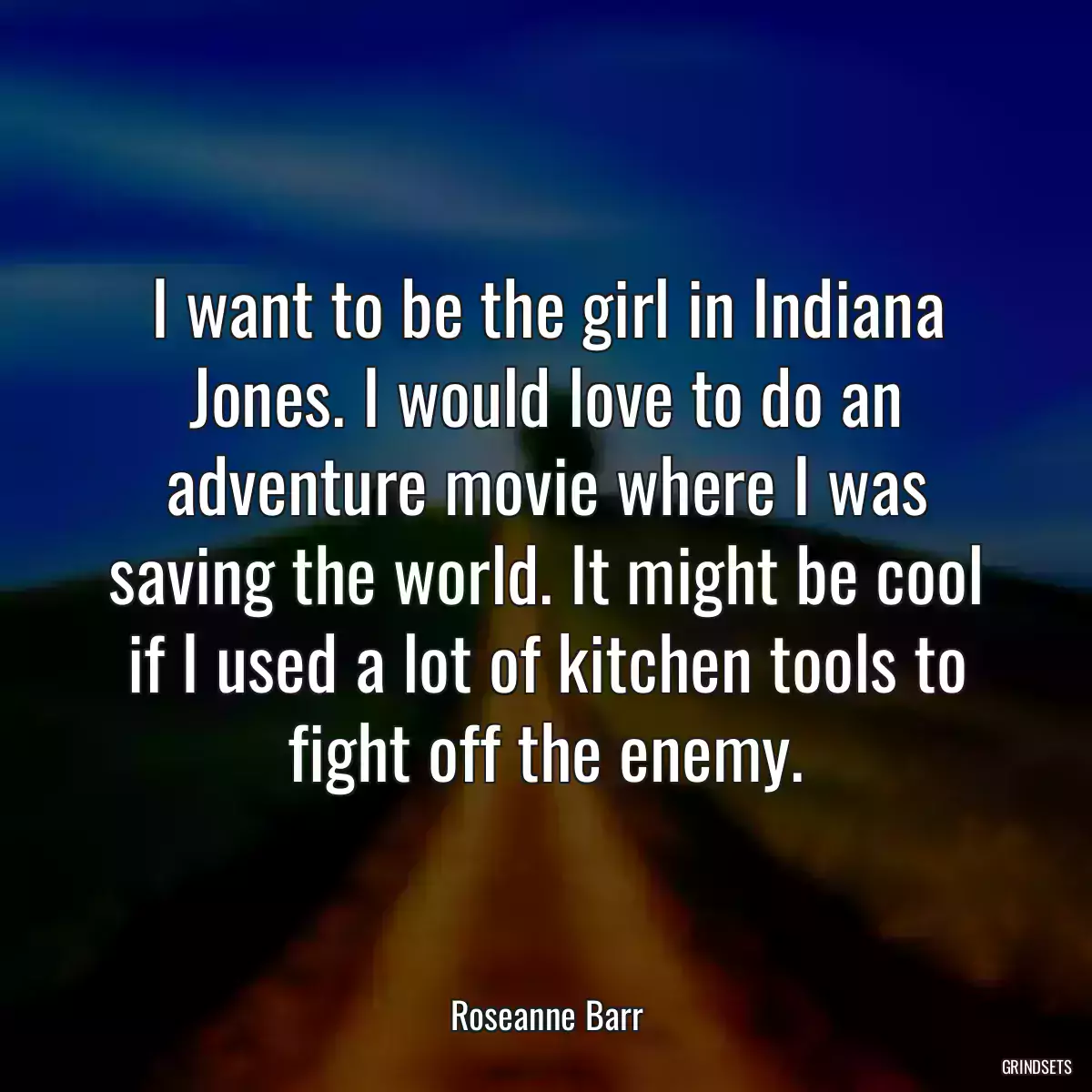 I want to be the girl in Indiana Jones. I would love to do an adventure movie where I was saving the world. It might be cool if I used a lot of kitchen tools to fight off the enemy.