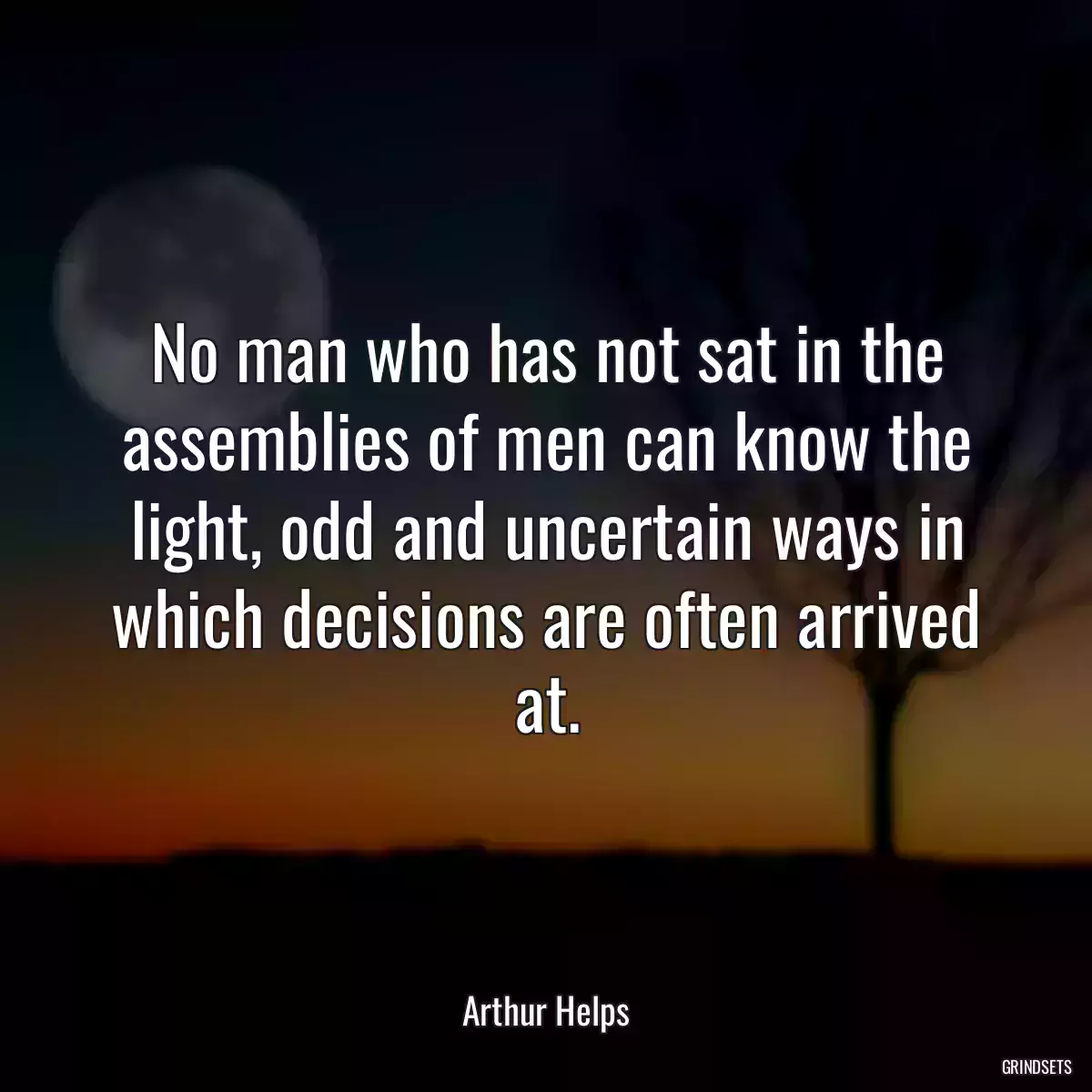 No man who has not sat in the assemblies of men can know the light, odd and uncertain ways in which decisions are often arrived at.