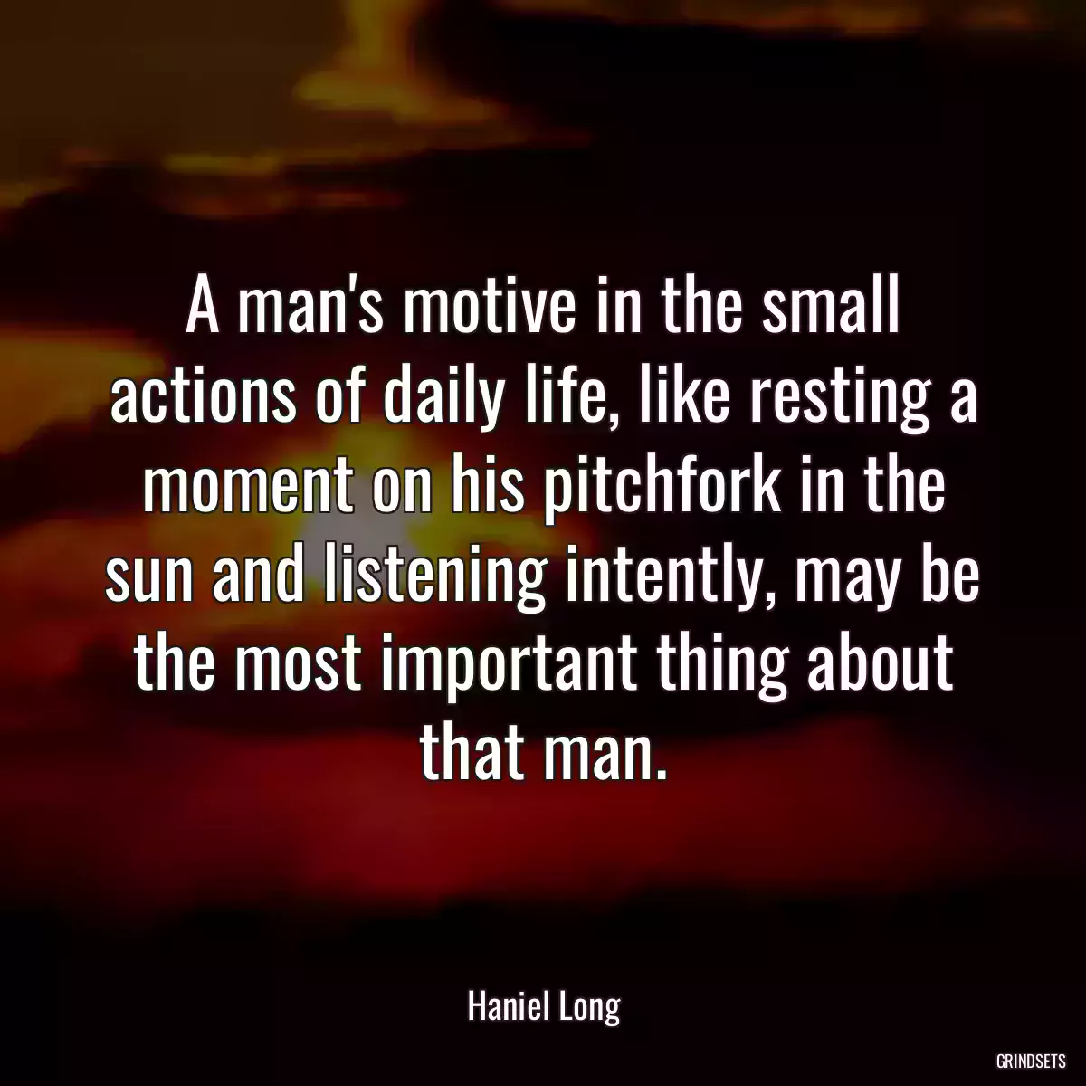 A man\'s motive in the small actions of daily life, like resting a moment on his pitchfork in the sun and listening intently, may be the most important thing about that man.