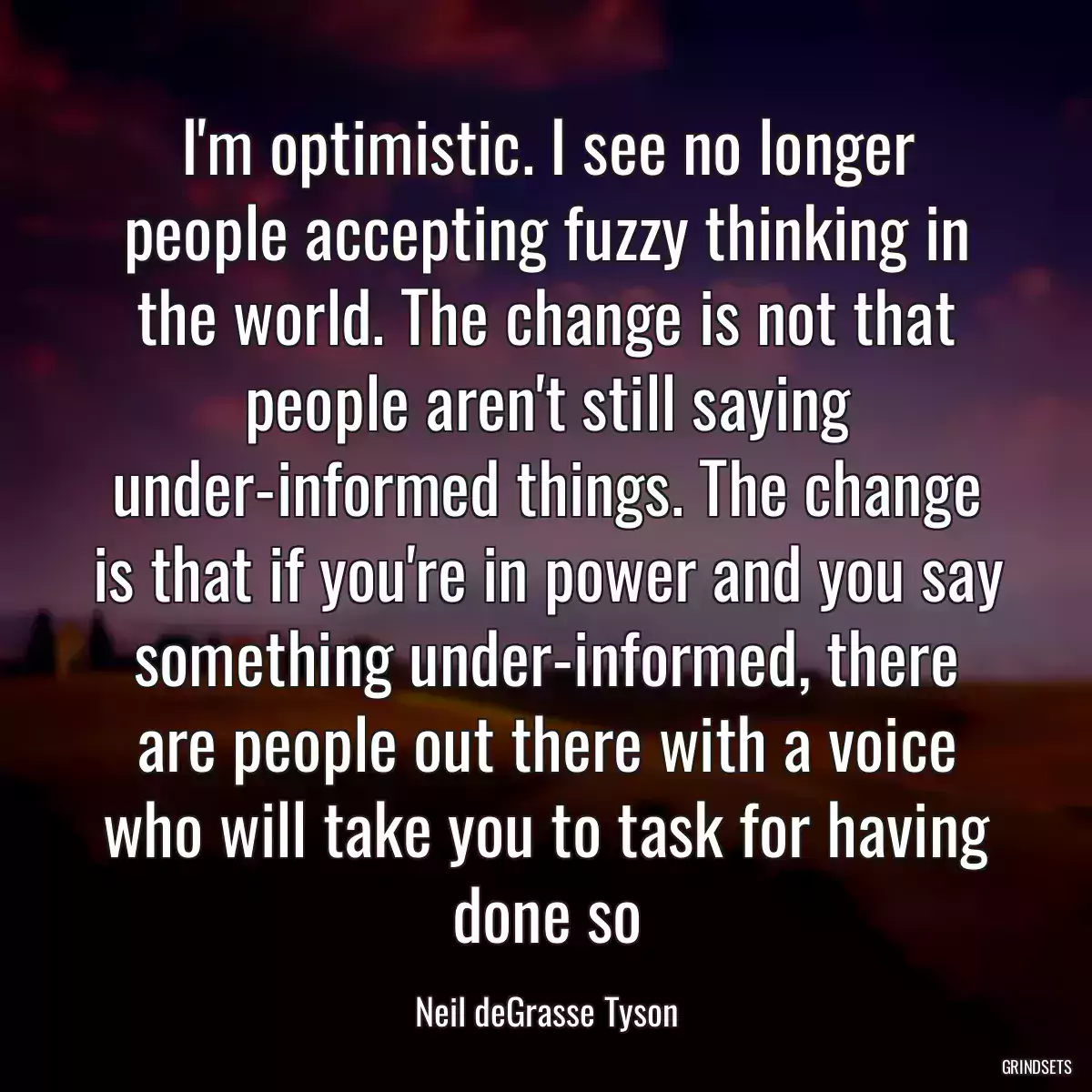 I\'m optimistic. I see no longer people accepting fuzzy thinking in the world. The change is not that people aren\'t still saying under-informed things. The change is that if you\'re in power and you say something under-informed, there are people out there with a voice who will take you to task for having done so