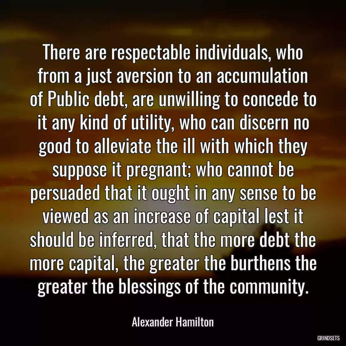 There are respectable individuals, who from a just aversion to an accumulation of Public debt, are unwilling to concede to it any kind of utility, who can discern no good to alleviate the ill with which they suppose it pregnant; who cannot be persuaded that it ought in any sense to be viewed as an increase of capital lest it should be inferred, that the more debt the more capital, the greater the burthens the greater the blessings of the community.