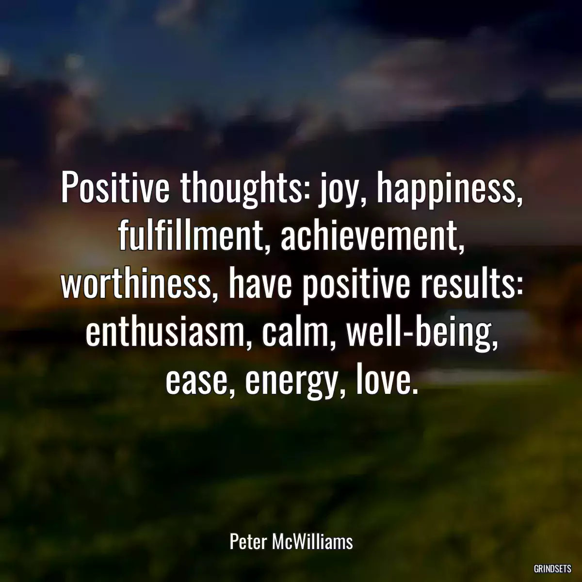 Positive thoughts: joy, happiness, fulfillment, achievement, worthiness, have positive results: enthusiasm, calm, well-being, ease, energy, love.