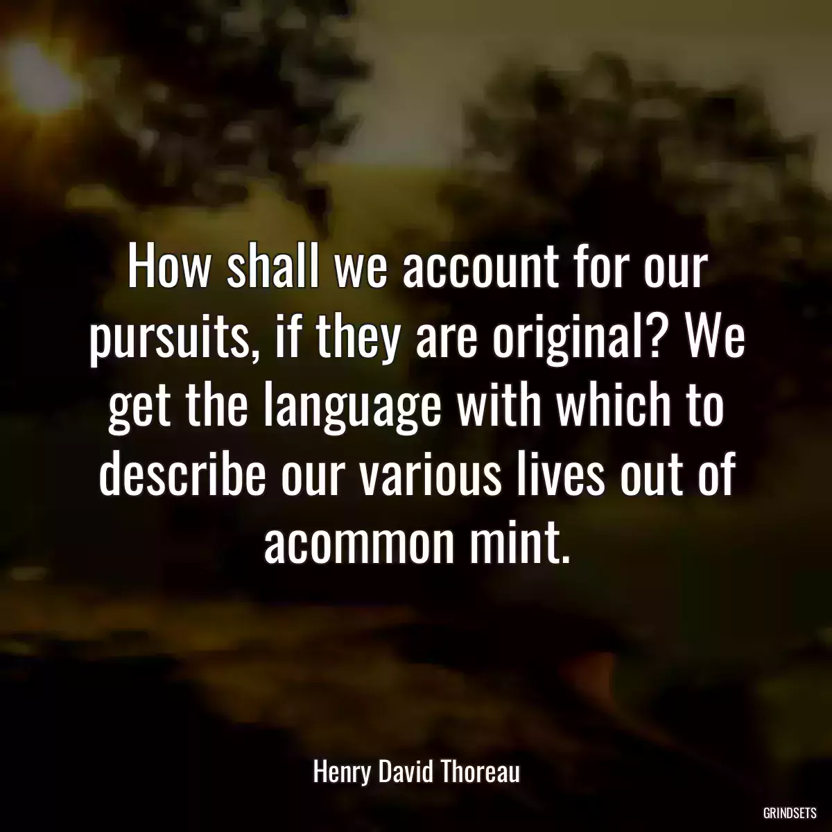 How shall we account for our pursuits, if they are original? We get the language with which to describe our various lives out of acommon mint.