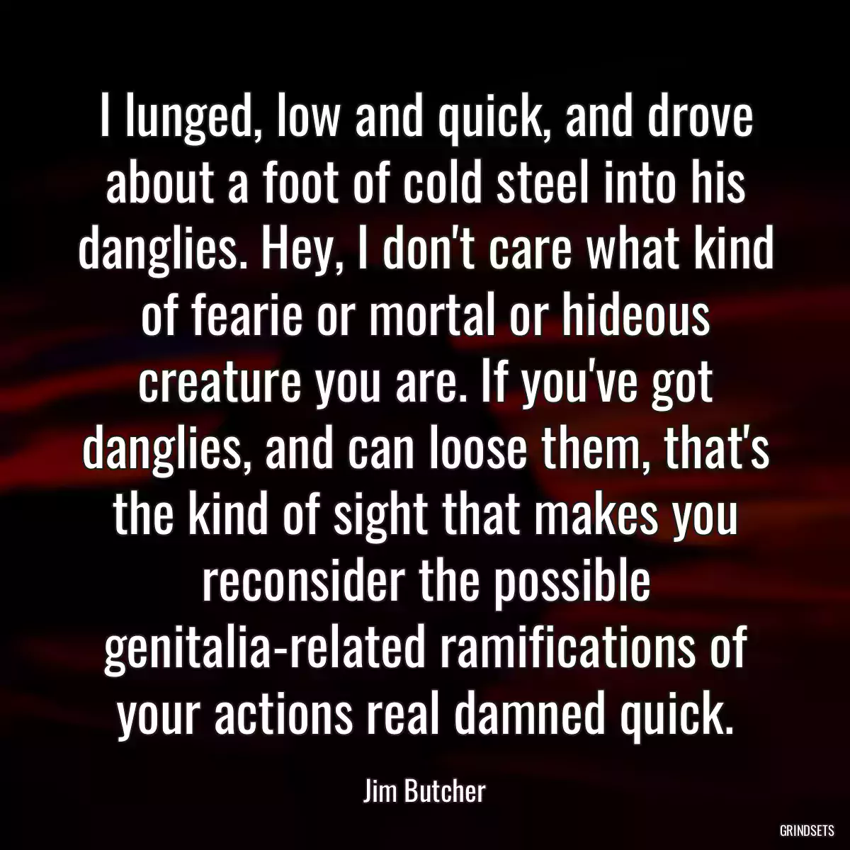 I lunged, low and quick, and drove about a foot of cold steel into his danglies. Hey, I don\'t care what kind of fearie or mortal or hideous creature you are. If you\'ve got danglies, and can loose them, that\'s the kind of sight that makes you reconsider the possible genitalia-related ramifications of your actions real damned quick.