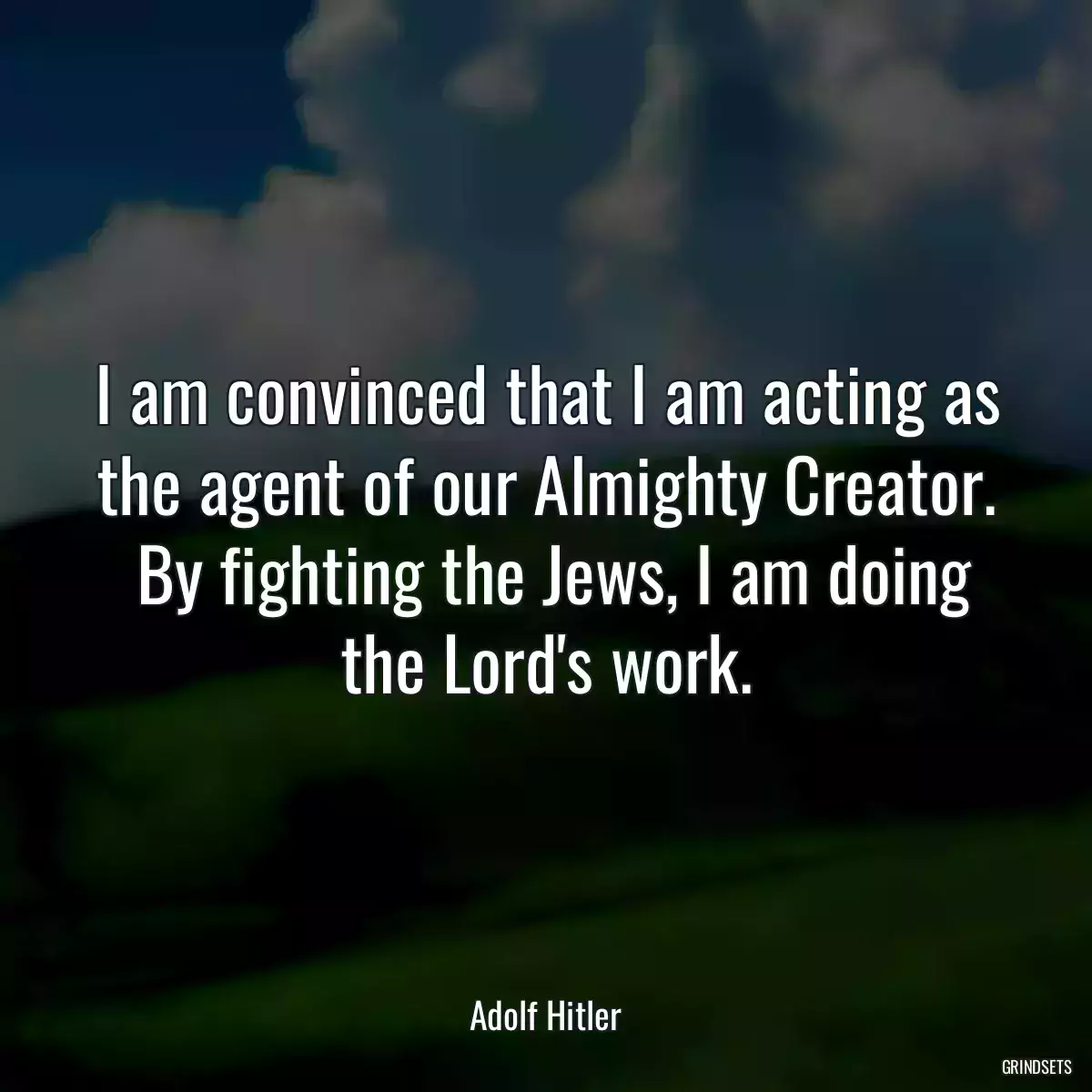 I am convinced that I am acting as the agent of our Almighty Creator.  By fighting the Jews, I am doing the Lord\'s work.