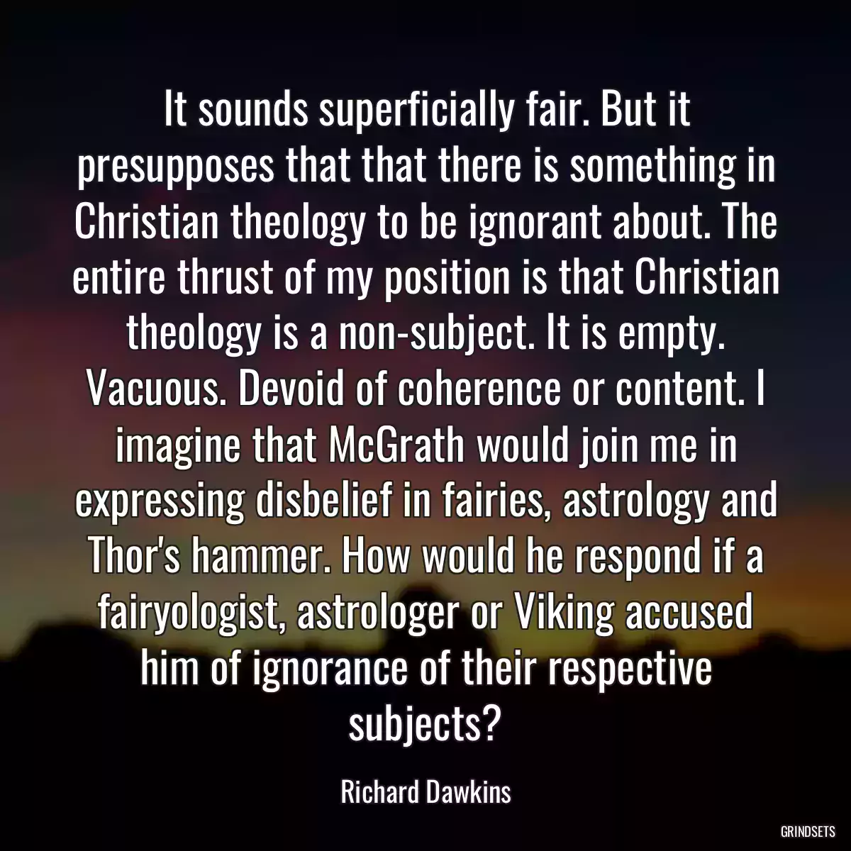 It sounds superficially fair. But it presupposes that that there is something in Christian theology to be ignorant about. The entire thrust of my position is that Christian theology is a non-subject. It is empty. Vacuous. Devoid of coherence or content. I imagine that McGrath would join me in expressing disbelief in fairies, astrology and Thor\'s hammer. How would he respond if a fairyologist, astrologer or Viking accused him of ignorance of their respective subjects?