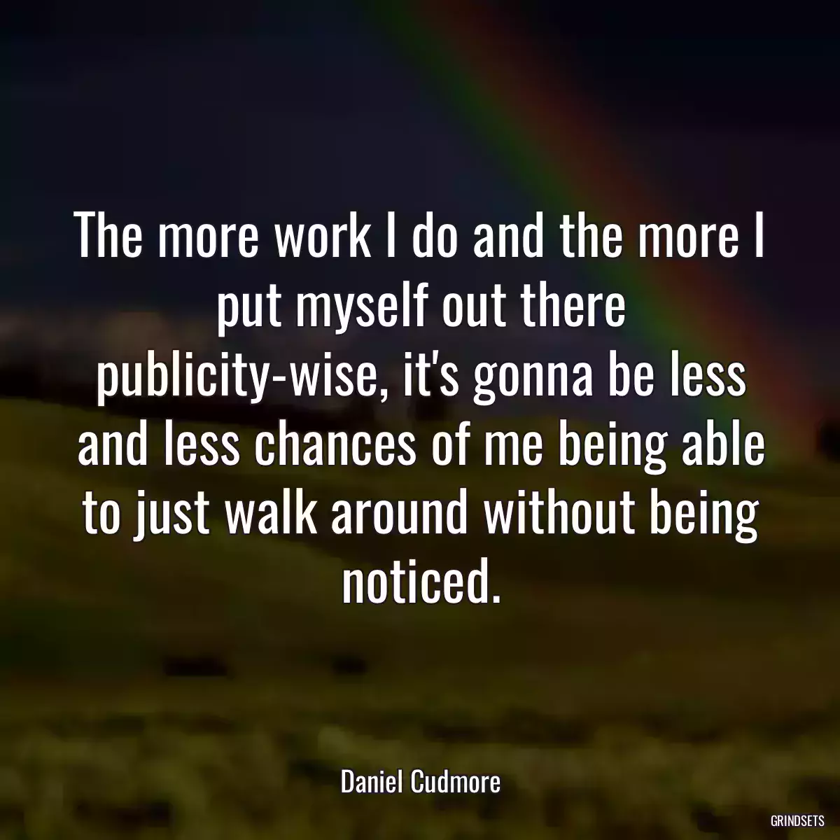 The more work I do and the more I put myself out there publicity-wise, it\'s gonna be less and less chances of me being able to just walk around without being noticed.