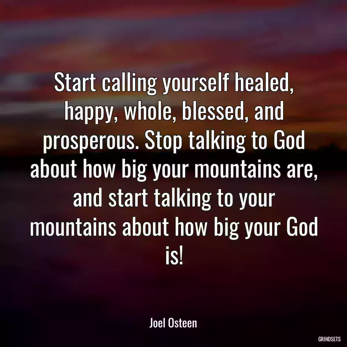 Start calling yourself healed, happy, whole, blessed, and prosperous. Stop talking to God about how big your mountains are, and start talking to your mountains about how big your God is!