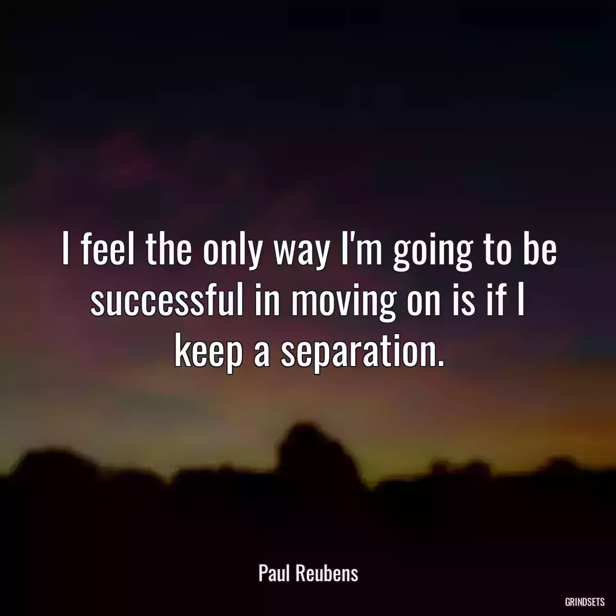 I feel the only way I\'m going to be successful in moving on is if I keep a separation.