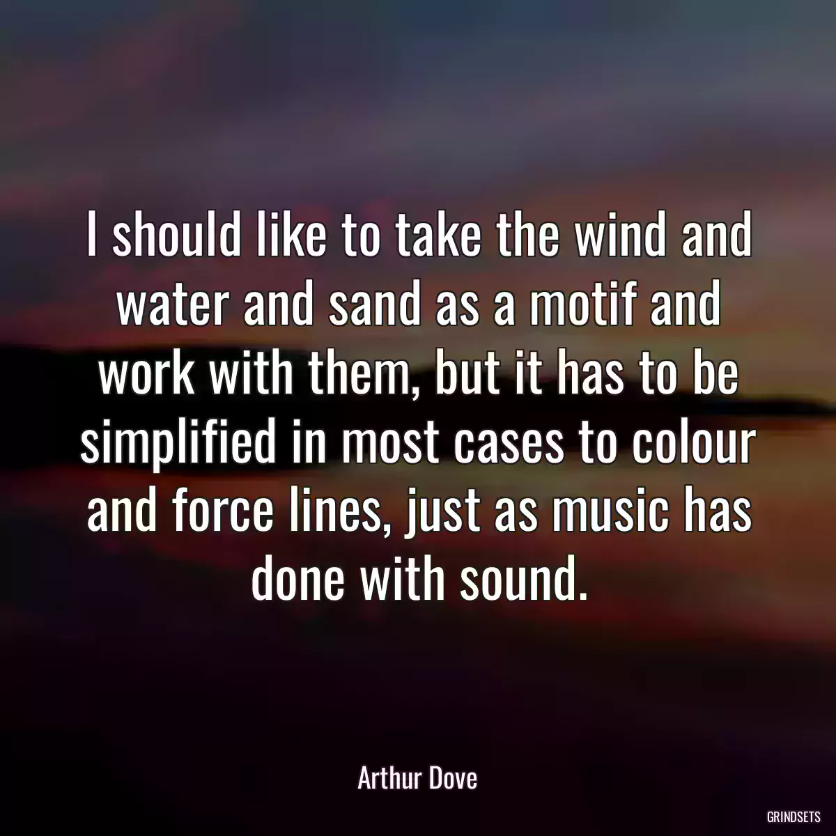 I should like to take the wind and water and sand as a motif and work with them, but it has to be simplified in most cases to colour and force lines, just as music has done with sound.