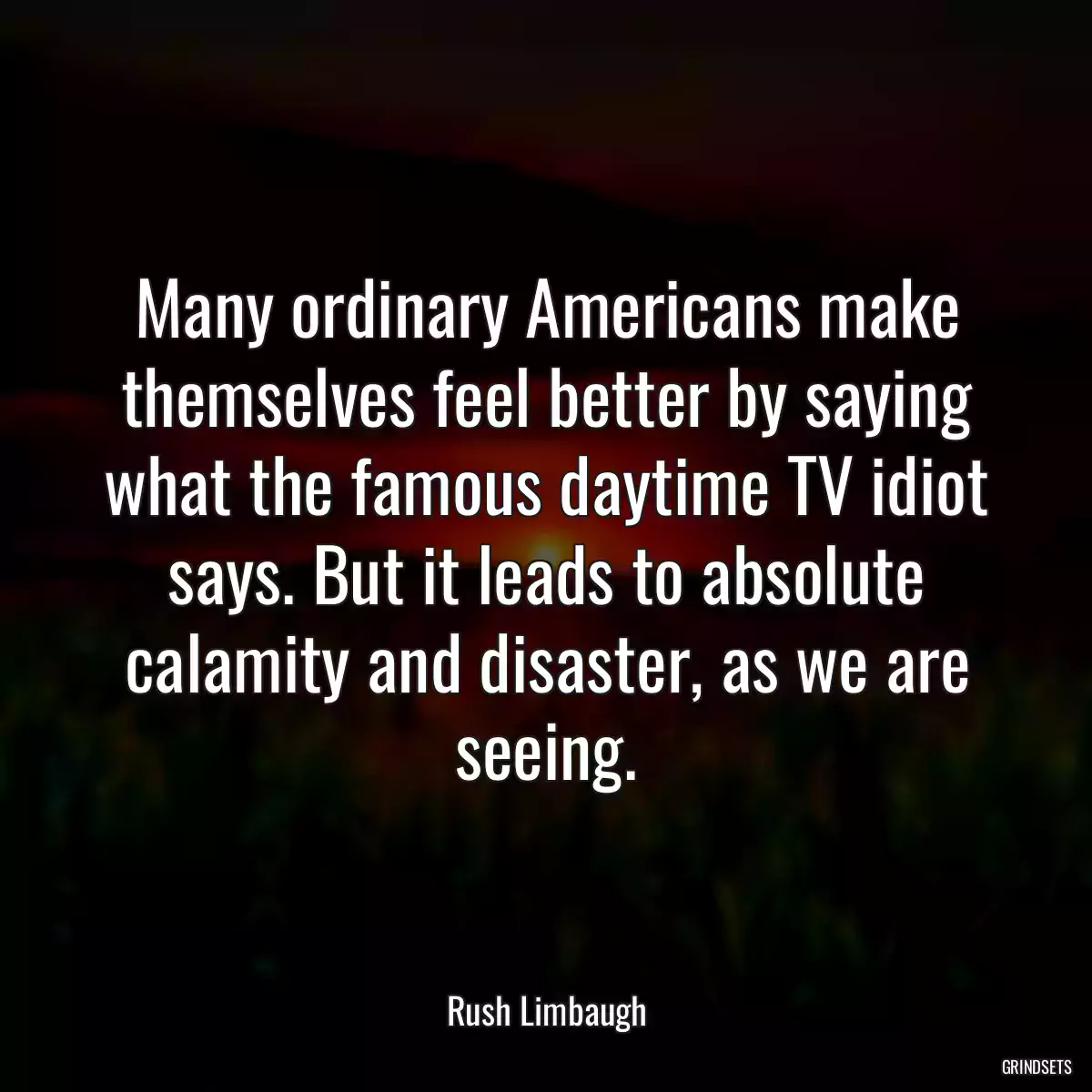 Many ordinary Americans make themselves feel better by saying what the famous daytime TV idiot says. But it leads to absolute calamity and disaster, as we are seeing.