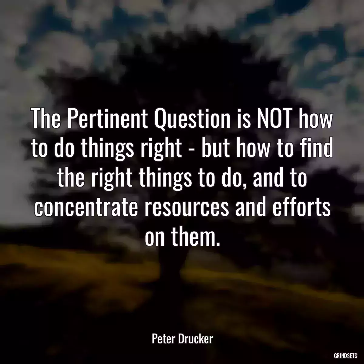 The Pertinent Question is NOT how to do things right - but how to find the right things to do, and to concentrate resources and efforts on them.