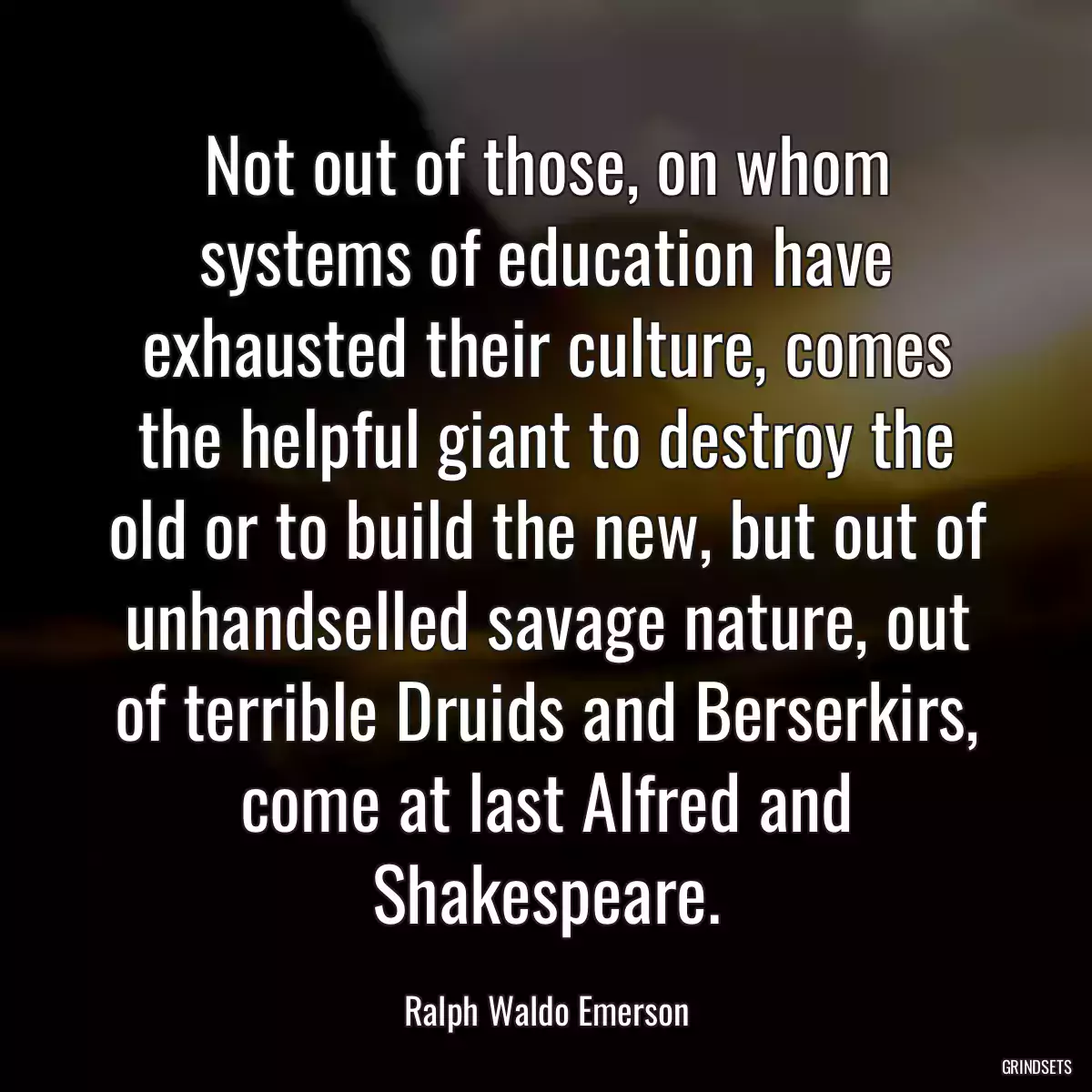 Not out of those, on whom systems of education have exhausted their culture, comes the helpful giant to destroy the old or to build the new, but out of unhandselled savage nature, out of terrible Druids and Berserkirs, come at last Alfred and Shakespeare.