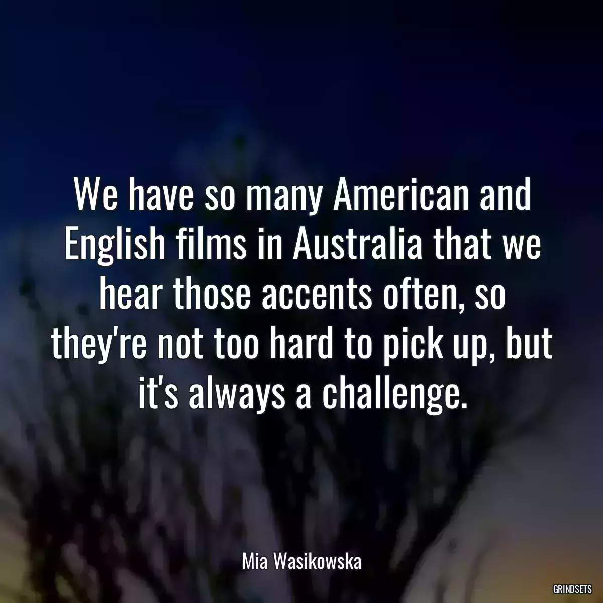 We have so many American and English films in Australia that we hear those accents often, so they\'re not too hard to pick up, but it\'s always a challenge.