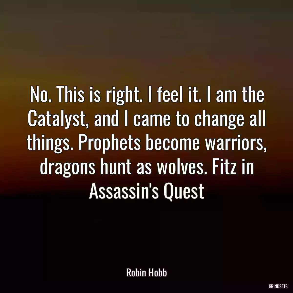 No. This is right. I feel it. I am the Catalyst, and I came to change all things. Prophets become warriors, dragons hunt as wolves. Fitz in Assassin\'s Quest