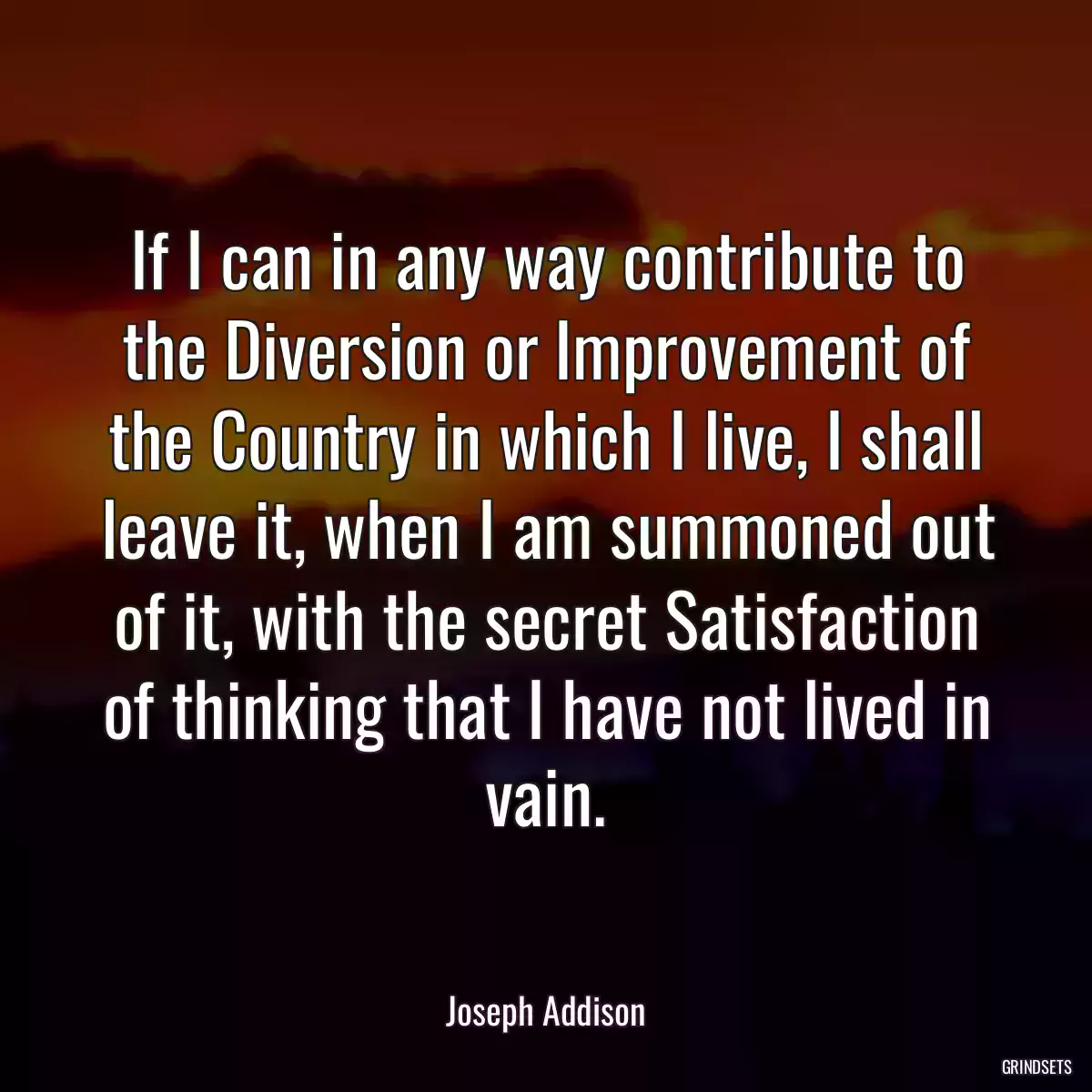 If I can in any way contribute to the Diversion or Improvement of the Country in which I live, I shall leave it, when I am summoned out of it, with the secret Satisfaction of thinking that I have not lived in vain.