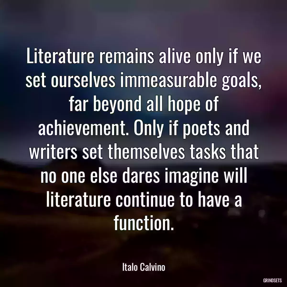 Literature remains alive only if we set ourselves immeasurable goals, far beyond all hope of achievement. Only if poets and writers set themselves tasks that no one else dares imagine will literature continue to have a function.