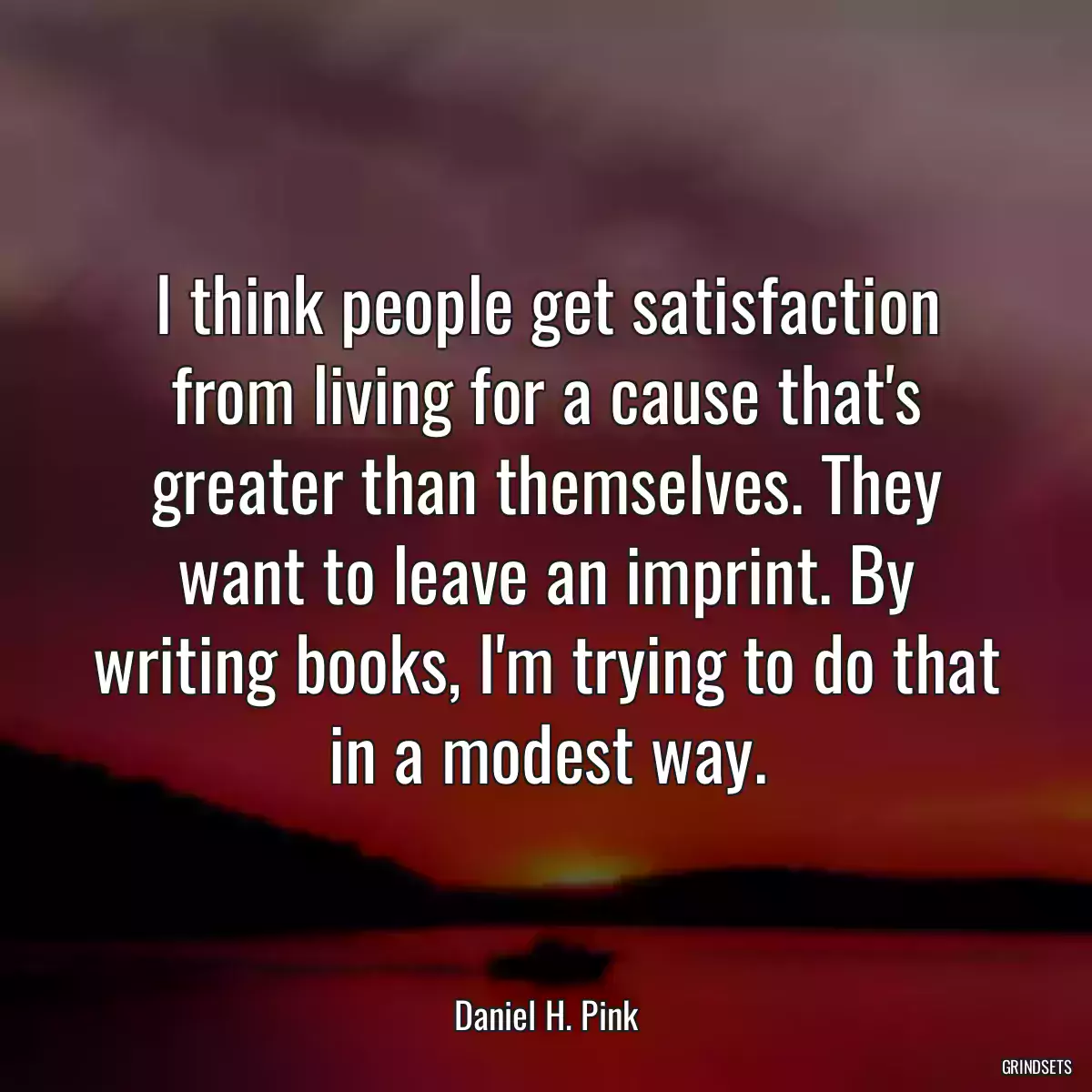 I think people get satisfaction from living for a cause that\'s greater than themselves. They want to leave an imprint. By writing books, I\'m trying to do that in a modest way.