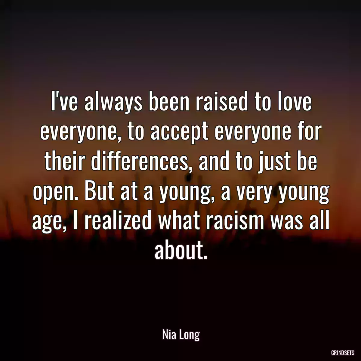 I\'ve always been raised to love everyone, to accept everyone for their differences, and to just be open. But at a young, a very young age, I realized what racism was all about.