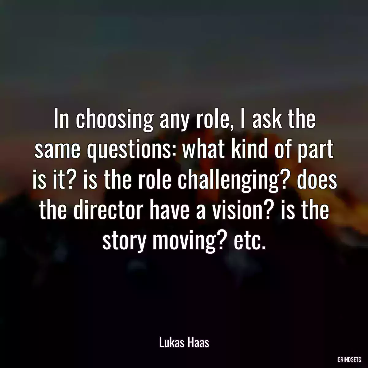 In choosing any role, I ask the same questions: what kind of part is it? is the role challenging? does the director have a vision? is the story moving? etc.