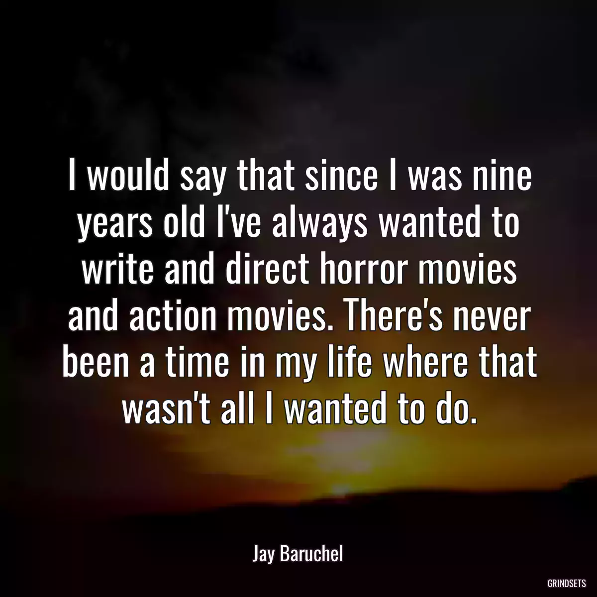 I would say that since I was nine years old I\'ve always wanted to write and direct horror movies and action movies. There\'s never been a time in my life where that wasn\'t all I wanted to do.