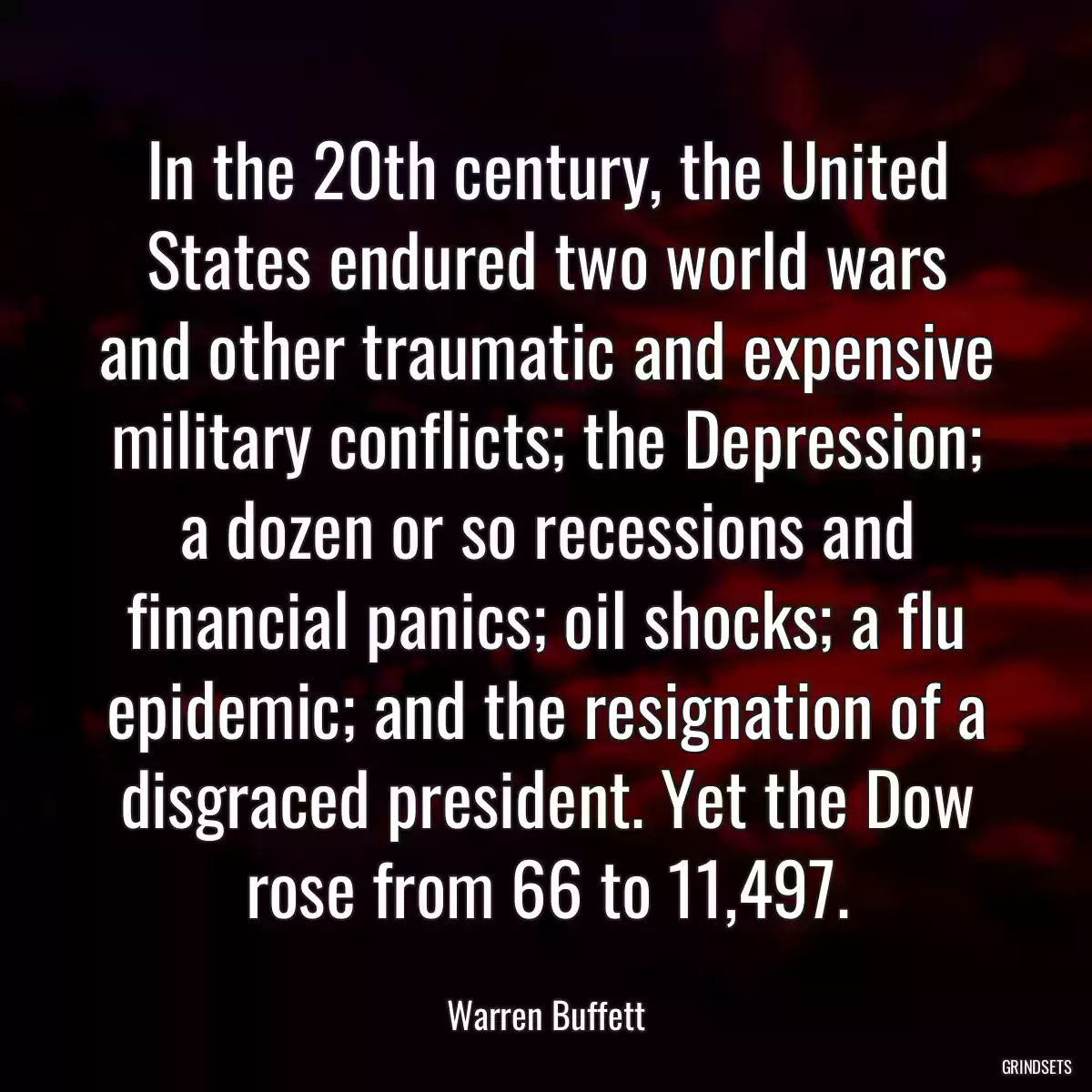 In the 20th century, the United States endured two world wars and other traumatic and expensive military conflicts; the Depression; a dozen or so recessions and financial panics; oil shocks; a flu epidemic; and the resignation of a disgraced president. Yet the Dow rose from 66 to 11,497.