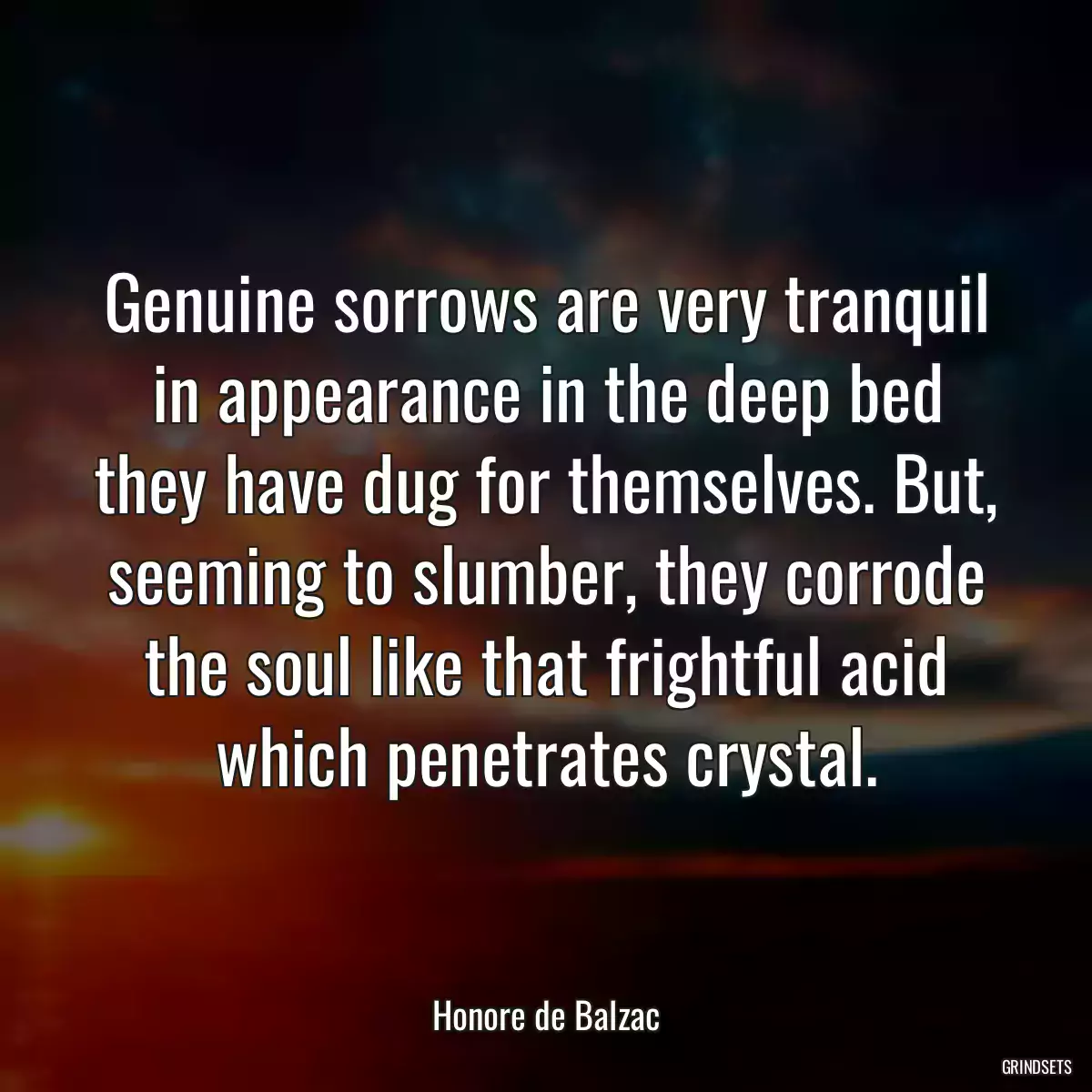 Genuine sorrows are very tranquil in appearance in the deep bed they have dug for themselves. But, seeming to slumber, they corrode the soul like that frightful acid which penetrates crystal.