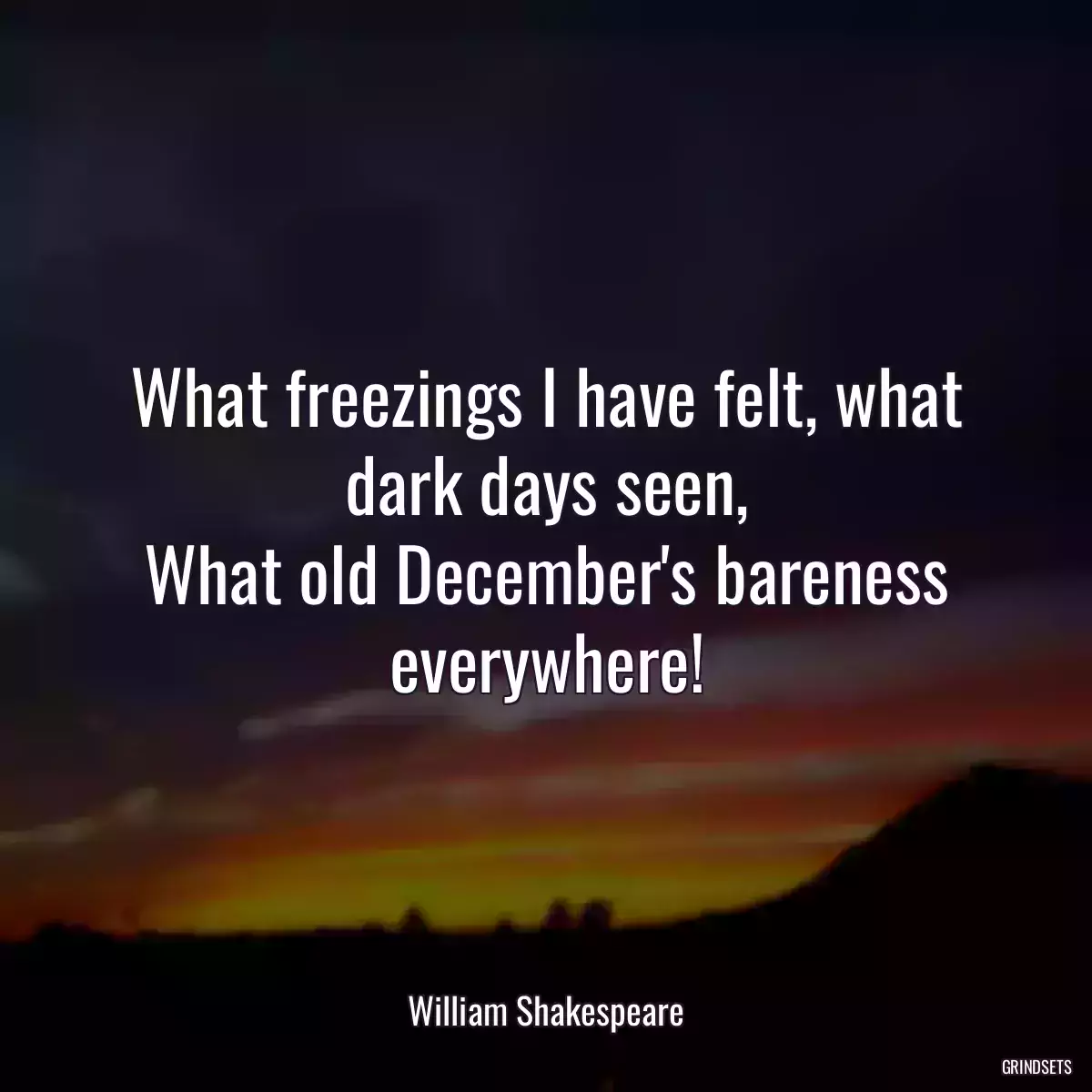 What freezings I have felt, what dark days seen,
What old December\'s bareness everywhere!