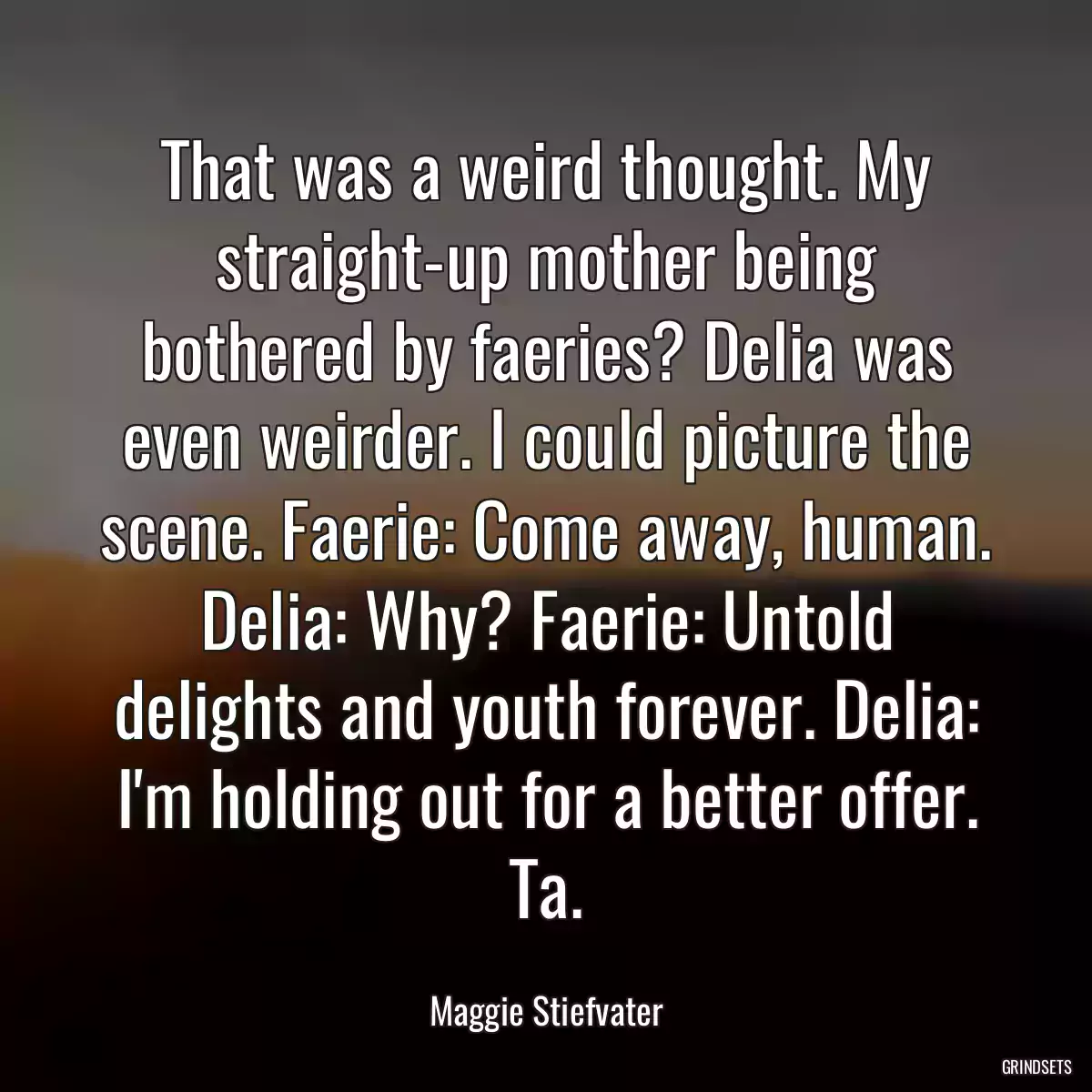 That was a weird thought. My straight-up mother being bothered by faeries? Delia was even weirder. I could picture the scene. Faerie: Come away, human. Delia: Why? Faerie: Untold delights and youth forever. Delia: I\'m holding out for a better offer. Ta.