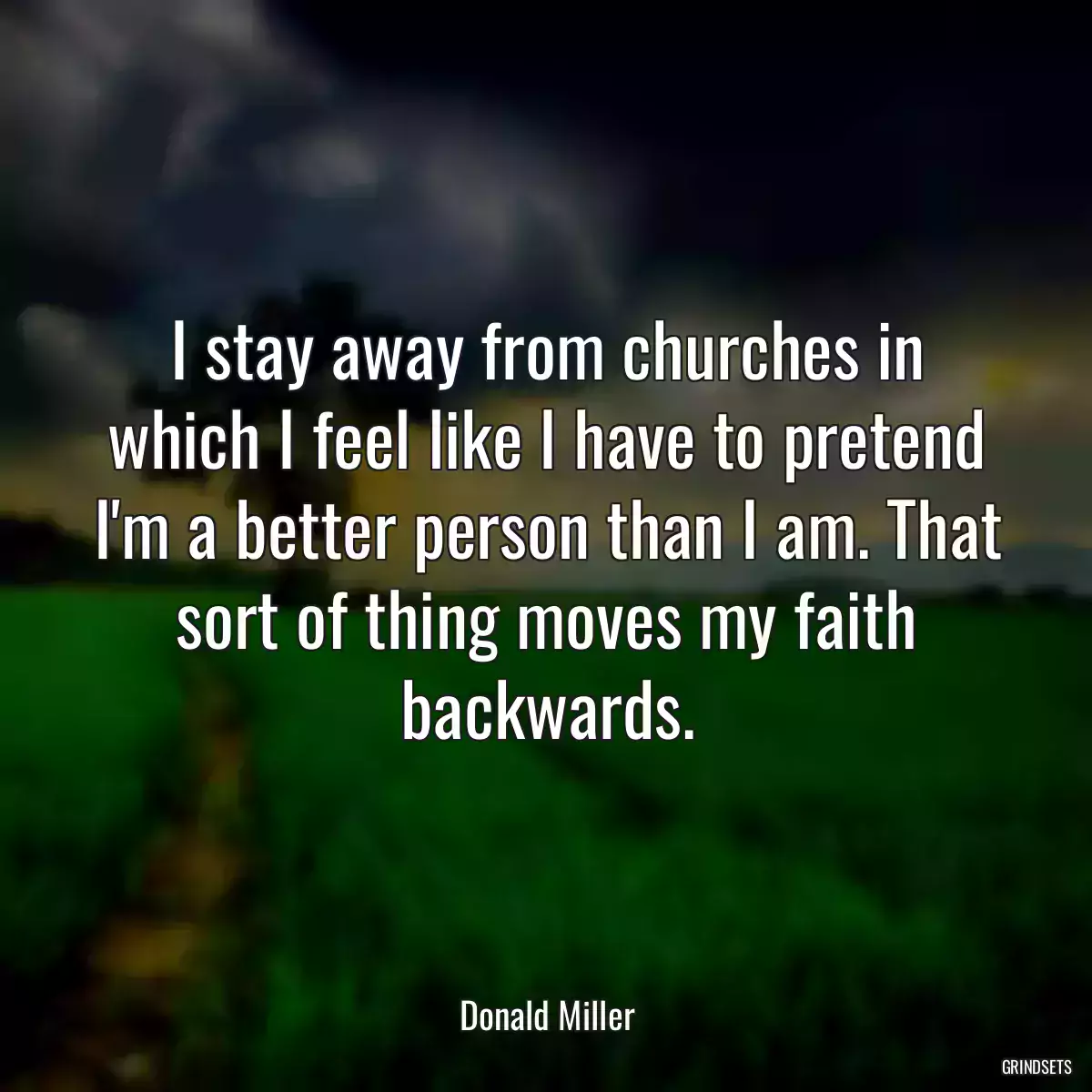 I stay away from churches in which I feel like I have to pretend I\'m a better person than I am. That sort of thing moves my faith backwards.